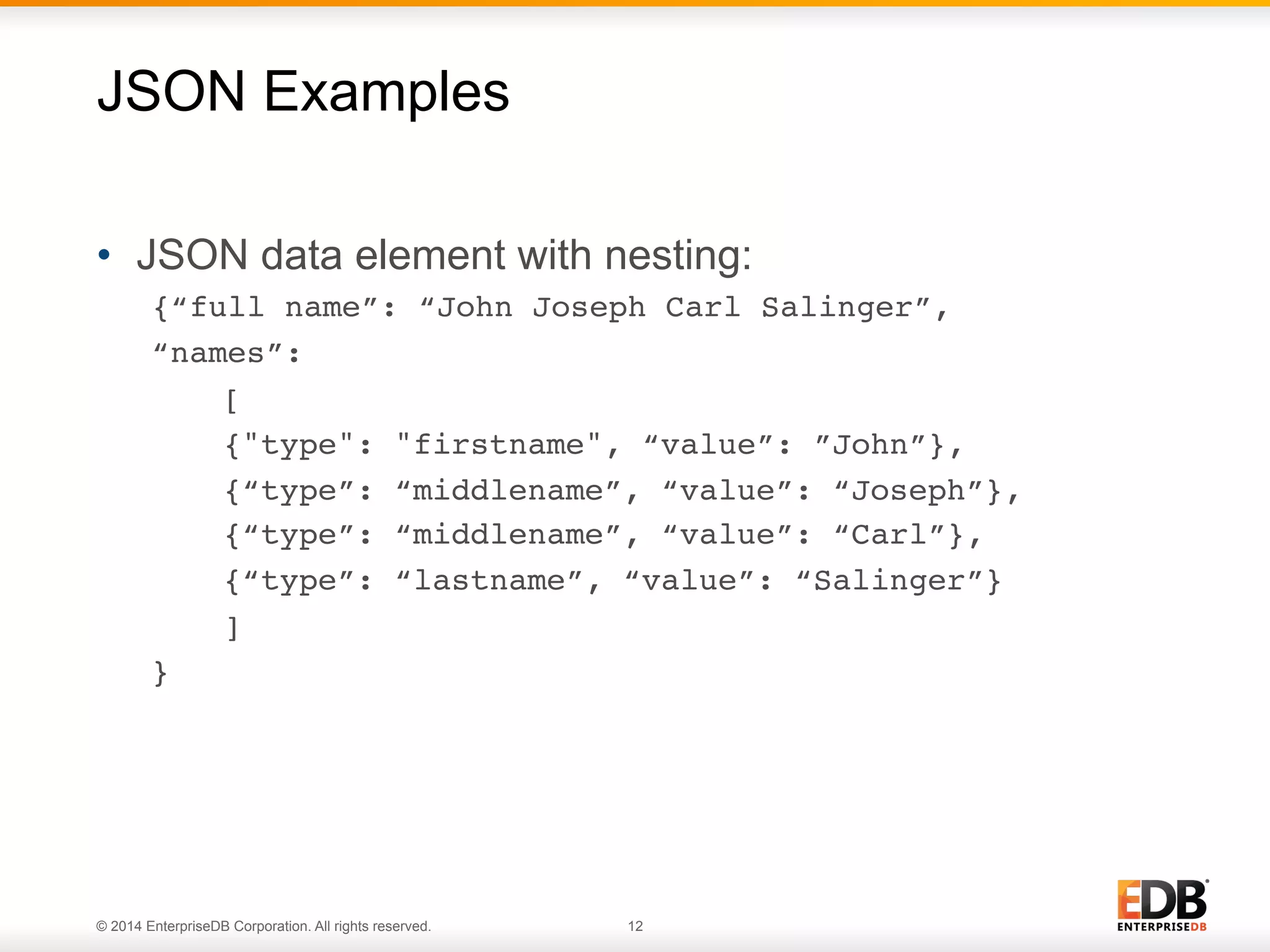 © 2014 EnterpriseDB Corporation. All rights reserved. 12
•  JSON data element with nesting:
{“full name”: “John Joseph Carl Salinger”,!
“names”: !
![!
!{"type": "firstname", “value”: ”John”},!
!{“type”: “middlename”, “value”: “Joseph”},!
!{“type”: “middlename”, “value”: “Carl”},!
!{“type”: “lastname”, “value”: “Salinger”} !!
!]!
}!
JSON Examples
 