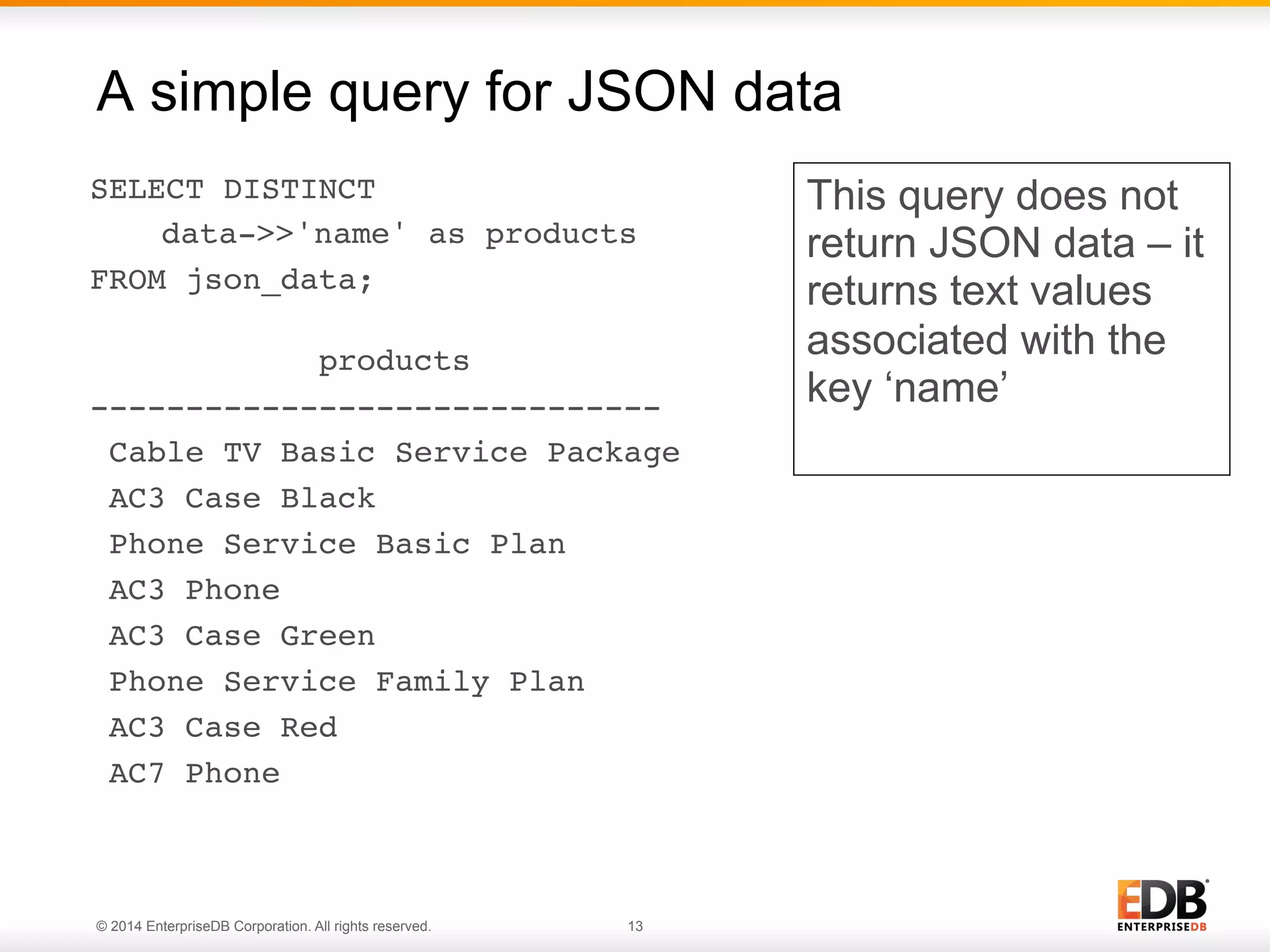 © 2014 EnterpriseDB Corporation. All rights reserved. 13
SELECT DISTINCT !
!data->>'name' as products !
FROM json_data; 
!
products !
------------------------------!
Cable TV Basic Service Package!
AC3 Case Black!
Phone Service Basic Plan!
AC3 Phone!
AC3 Case Green!
Phone Service Family Plan!
AC3 Case Red!
AC7 Phone!
A simple query for JSON data
This query does not
return JSON data – it
returns text values
associated with the
key ‘name’
 