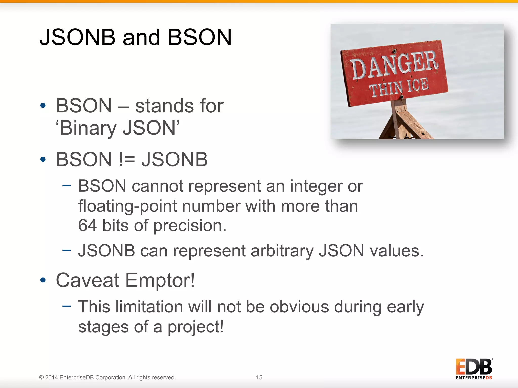 © 2014 EnterpriseDB Corporation. All rights reserved. 15
•  BSON – stands for
‘Binary JSON’
•  BSON != JSONB
−  BSON cannot represent an integer or
floating-point number with more than
64 bits of precision.
−  JSONB can represent arbitrary JSON values.
•  Caveat Emptor!
−  This limitation will not be obvious during early
stages of a project!
JSONB and BSON
 