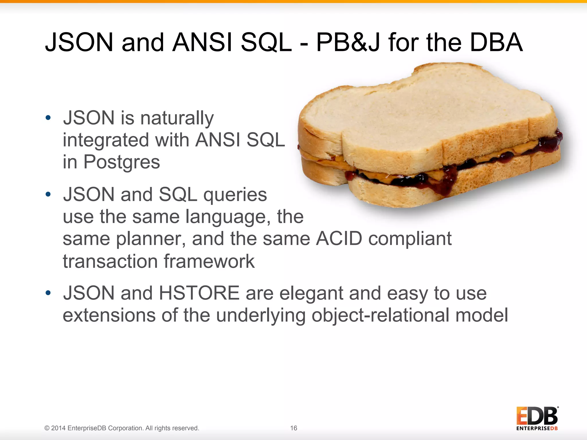 © 2014 EnterpriseDB Corporation. All rights reserved. 16
•  JSON is naturally
integrated with ANSI SQL
in Postgres
•  JSON and SQL queries
use the same language, the
same planner, and the same ACID compliant
transaction framework
•  JSON and HSTORE are elegant and easy to use
extensions of the underlying object-relational model
JSON and ANSI SQL - PB&J for the DBA
 
