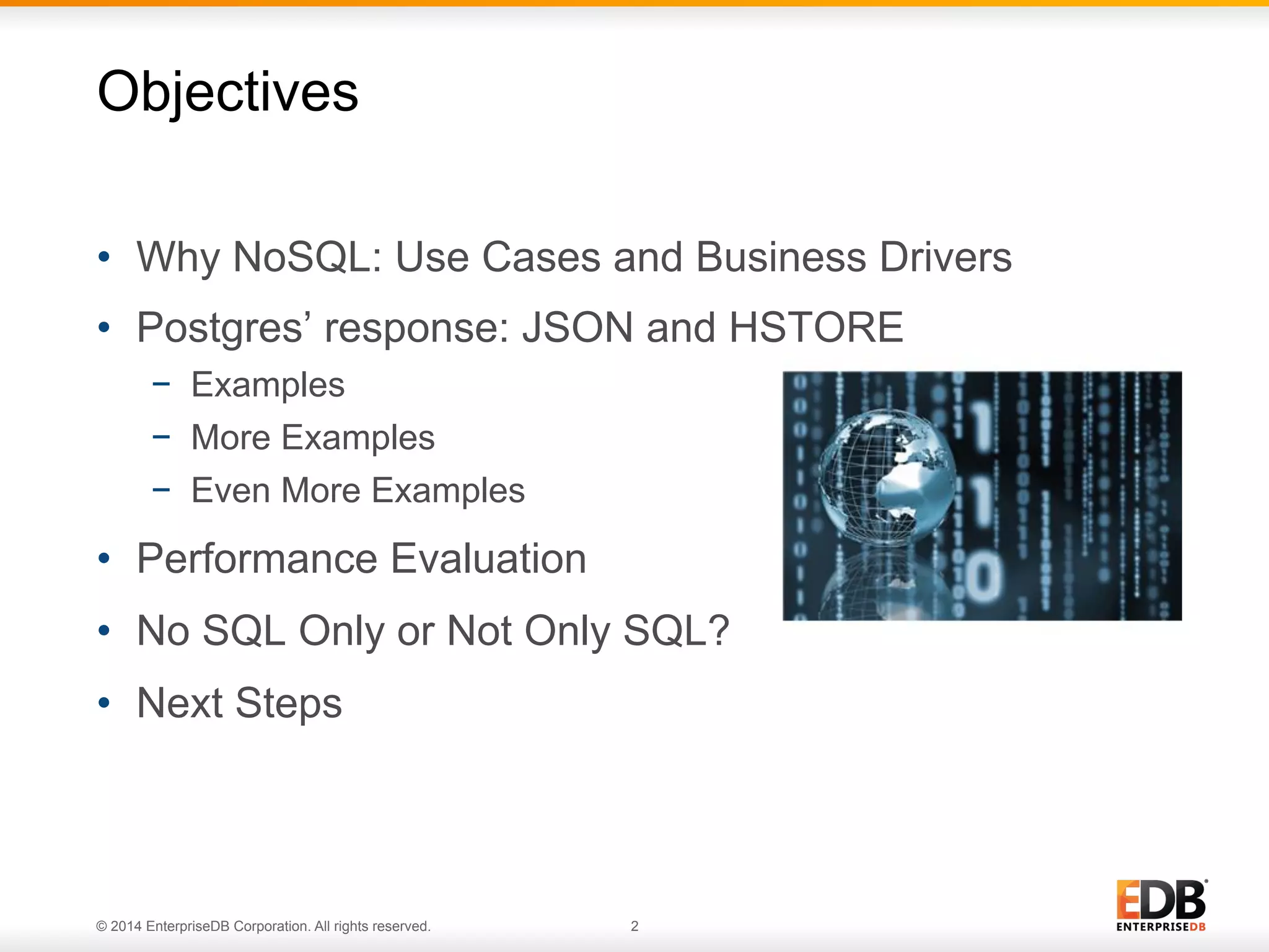 © 2014 EnterpriseDB Corporation. All rights reserved. 2
•  Why NoSQL: Use Cases and Business Drivers
•  Postgres’ response: JSON and HSTORE
−  Examples
−  More Examples
−  Even More Examples
•  Performance Evaluation
•  No SQL Only or Not Only SQL?
•  Next Steps
Objectives
 