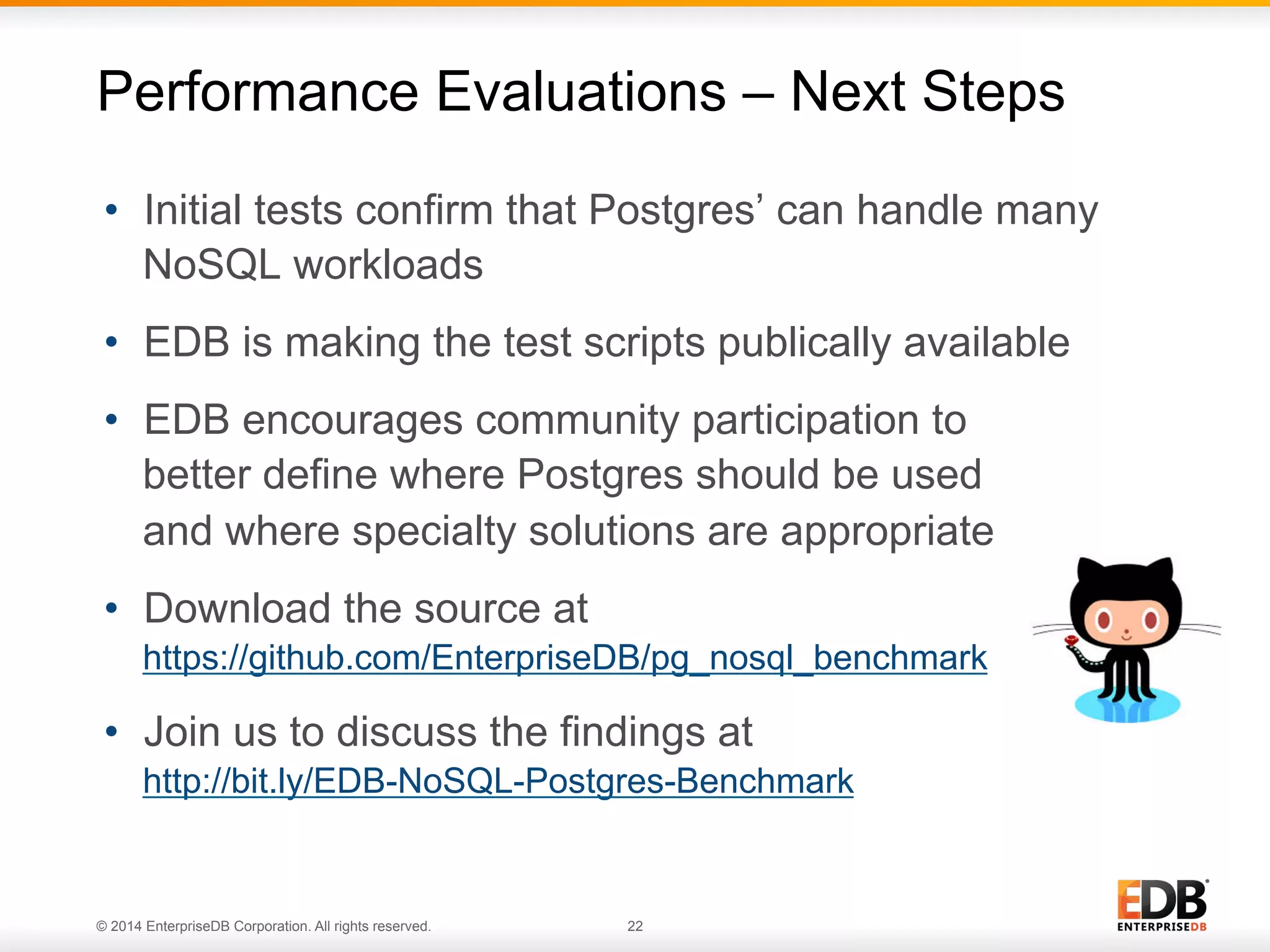 © 2014 EnterpriseDB Corporation. All rights reserved. 22
•  Initial tests confirm that Postgres’ can handle many
NoSQL workloads
•  EDB is making the test scripts publically available
•  EDB encourages community participation to
better define where Postgres should be used
and where specialty solutions are appropriate
•  Download the source at
https://github.com/EnterpriseDB/pg_nosql_benchmark
•  Join us to discuss the findings at
http://bit.ly/EDB-NoSQL-Postgres-Benchmark
Performance Evaluations – Next Steps
 