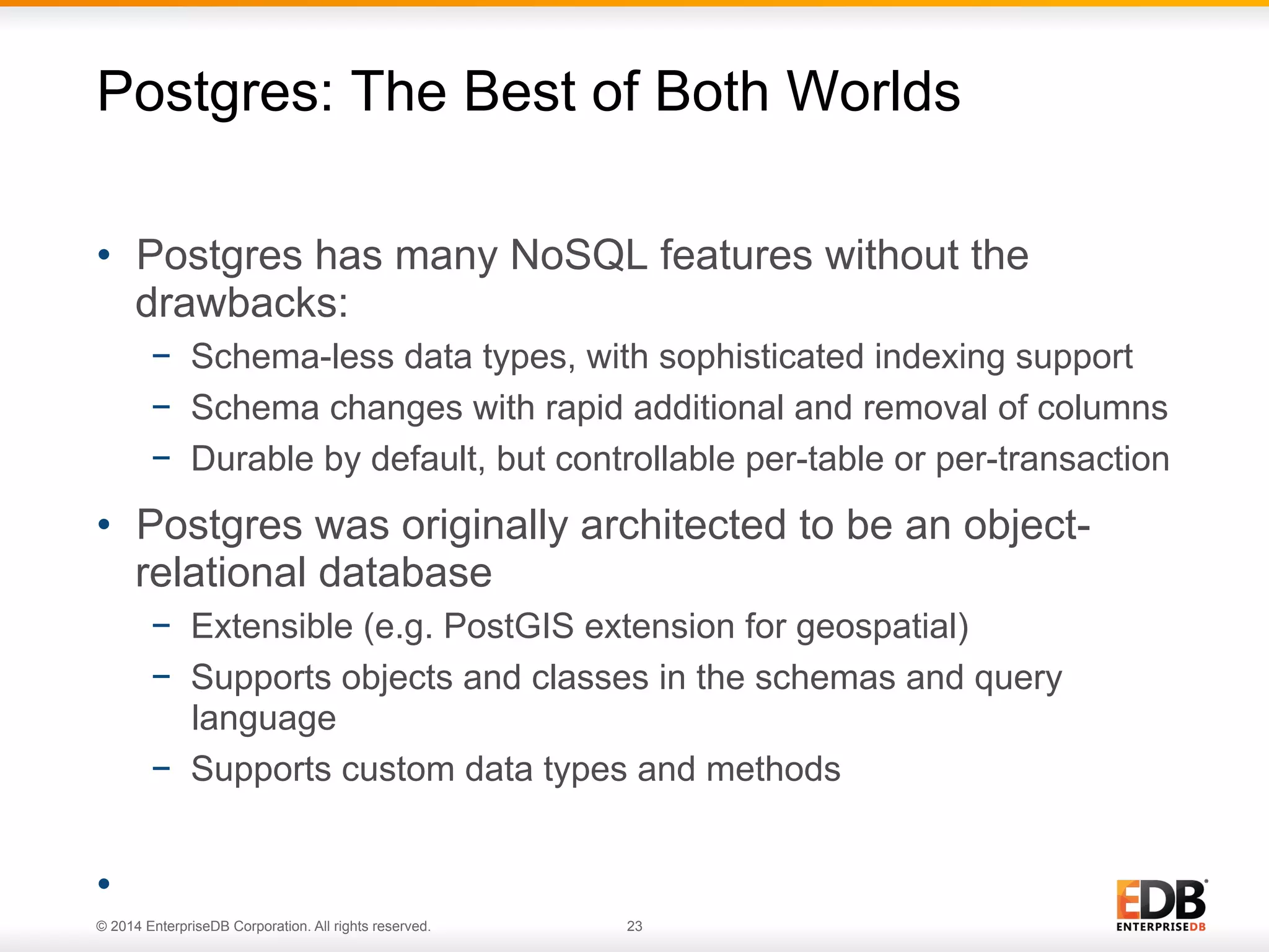 © 2014 EnterpriseDB Corporation. All rights reserved. 23
•  Postgres has many NoSQL features without the
drawbacks:
−  Schema-less data types, with sophisticated indexing support
−  Schema changes with rapid additional and removal of columns
−  Durable by default, but controllable per-table or per-transaction
•  Postgres was originally architected to be an object-
relational database
−  Extensible (e.g. PostGIS extension for geospatial)
−  Supports objects and classes in the schemas and query
language
−  Supports custom data types and methods
• 
Postgres: The Best of Both Worlds
 