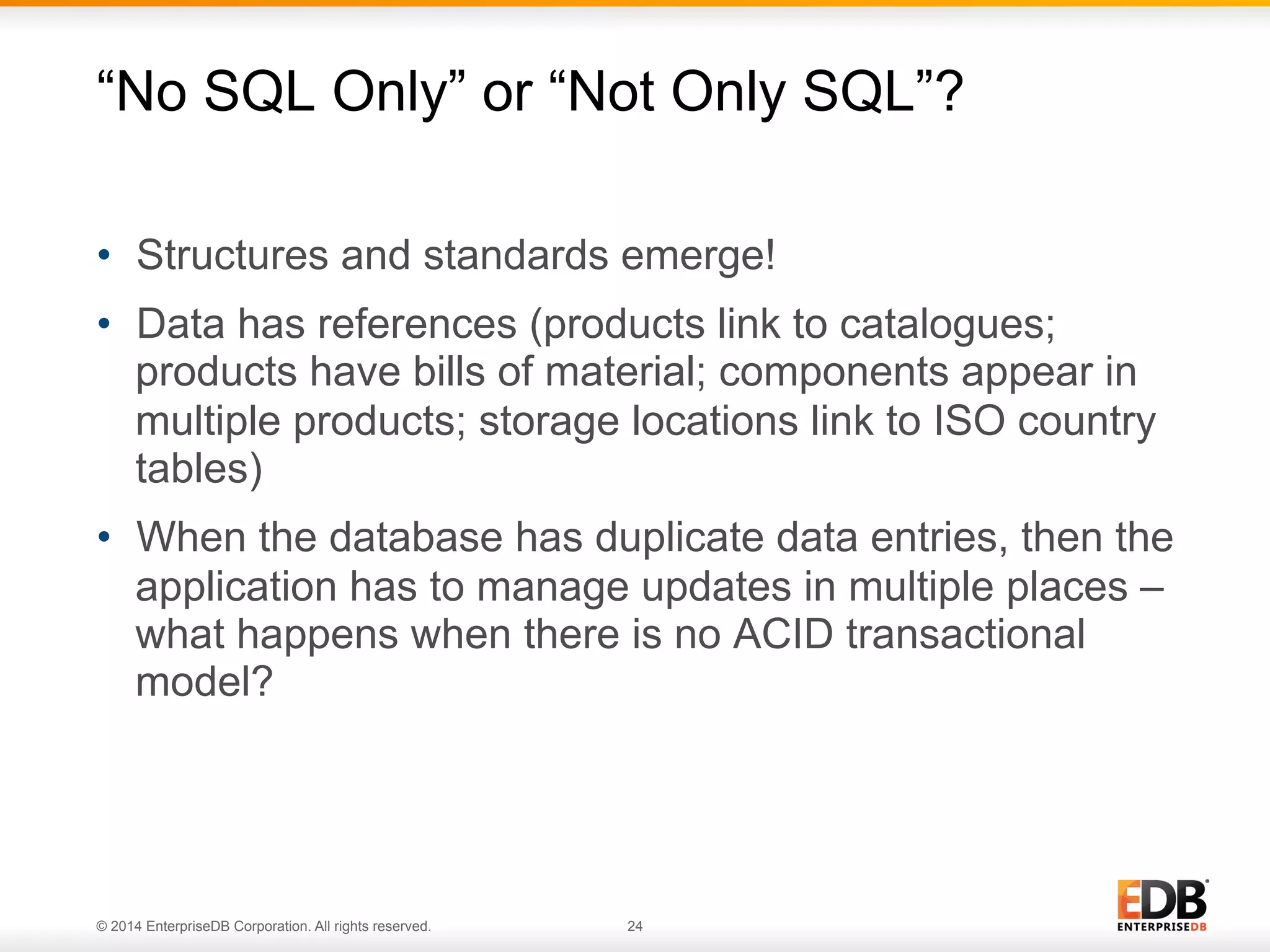 © 2014 EnterpriseDB Corporation. All rights reserved. 24
•  Structures and standards emerge!
•  Data has references (products link to catalogues;
products have bills of material; components appear in
multiple products; storage locations link to ISO country
tables)
•  When the database has duplicate data entries, then the
application has to manage updates in multiple places –
what happens when there is no ACID transactional
model?
“No SQL Only” or “Not Only SQL”?
 