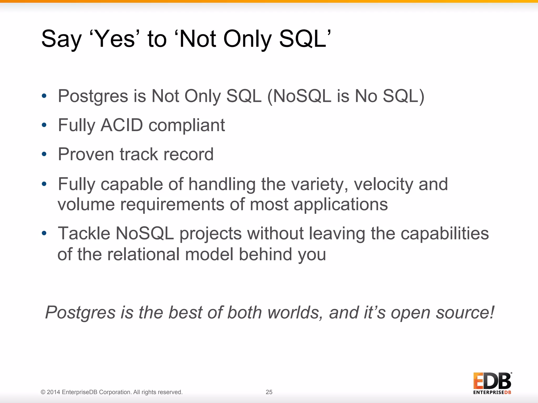 © 2014 EnterpriseDB Corporation. All rights reserved. 25
•  Postgres is Not Only SQL (NoSQL is No SQL)
•  Fully ACID compliant
•  Proven track record
•  Fully capable of handling the variety, velocity and
volume requirements of most applications
•  Tackle NoSQL projects without leaving the capabilities
of the relational model behind you
Postgres is the best of both worlds, and it’s open source!
Say ‘Yes’ to ‘Not Only SQL’
 