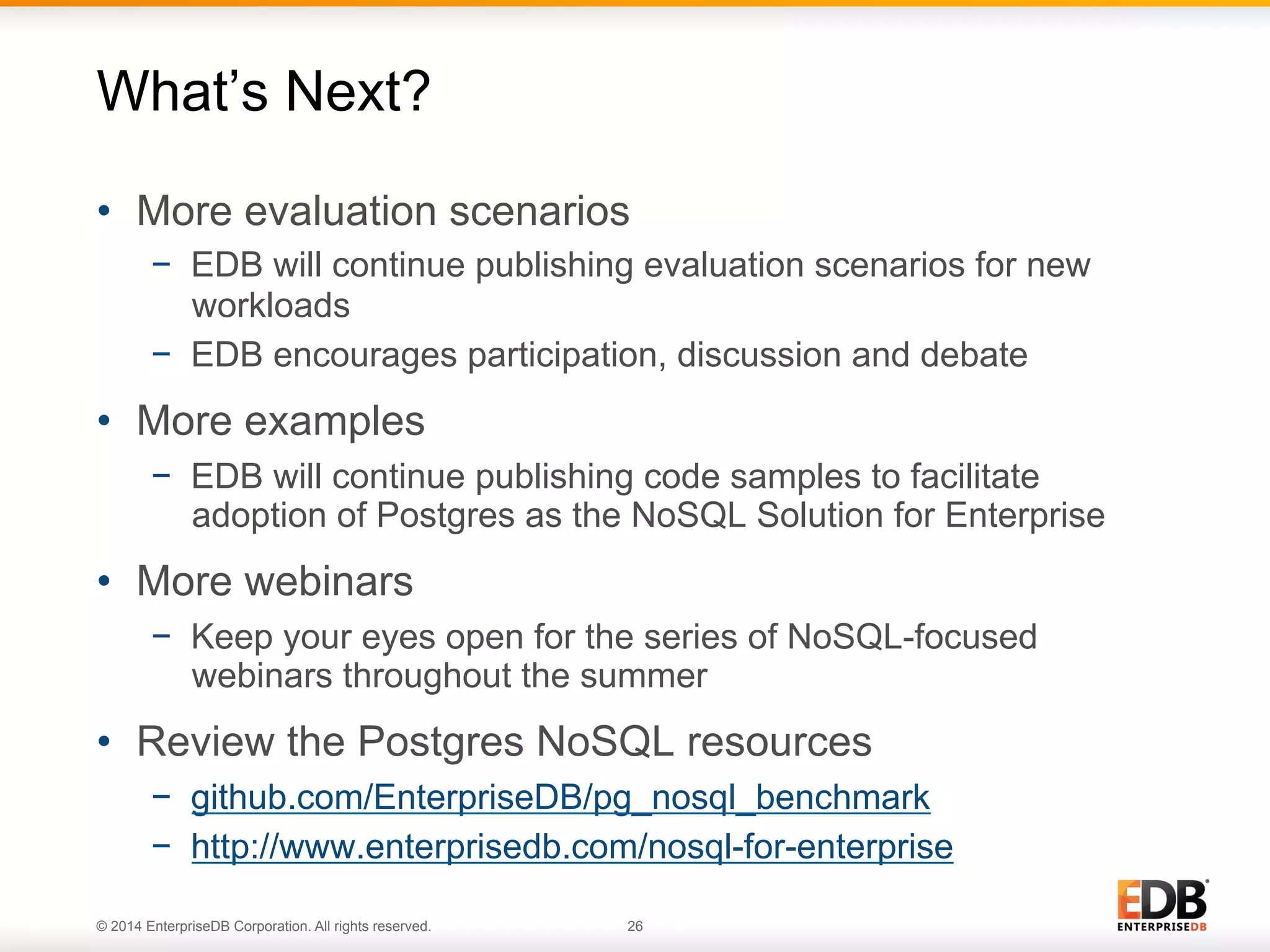 © 2014 EnterpriseDB Corporation. All rights reserved. 26
•  More evaluation scenarios
−  EDB will continue publishing evaluation scenarios for new
workloads
−  EDB encourages participation, discussion and debate
•  More examples
−  EDB will continue publishing code samples to facilitate
adoption of Postgres as the NoSQL Solution for Enterprise
•  More webinars
−  Keep your eyes open for the series of NoSQL-focused
webinars throughout the summer
•  Review the Postgres NoSQL resources
−  github.com/EnterpriseDB/pg_nosql_benchmark
−  http://www.enterprisedb.com/nosql-for-enterprise
What’s Next?
 