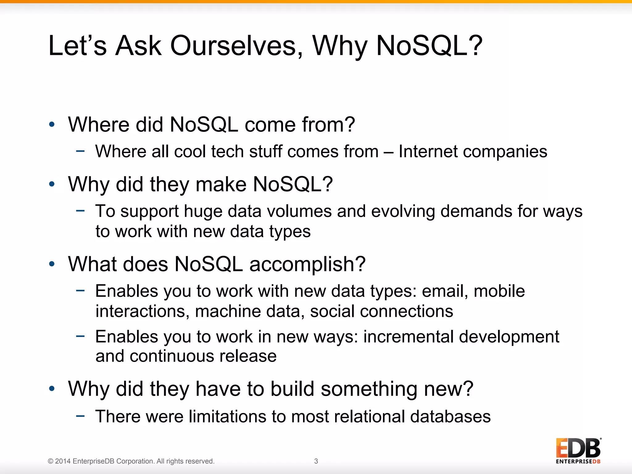 © 2014 EnterpriseDB Corporation. All rights reserved. 3
•  Where did NoSQL come from?
−  Where all cool tech stuff comes from – Internet companies
•  Why did they make NoSQL?
−  To support huge data volumes and evolving demands for ways
to work with new data types
•  What does NoSQL accomplish?
−  Enables you to work with new data types: email, mobile
interactions, machine data, social connections
−  Enables you to work in new ways: incremental development
and continuous release
•  Why did they have to build something new?
−  There were limitations to most relational databases
Let’s Ask Ourselves, Why NoSQL?
 