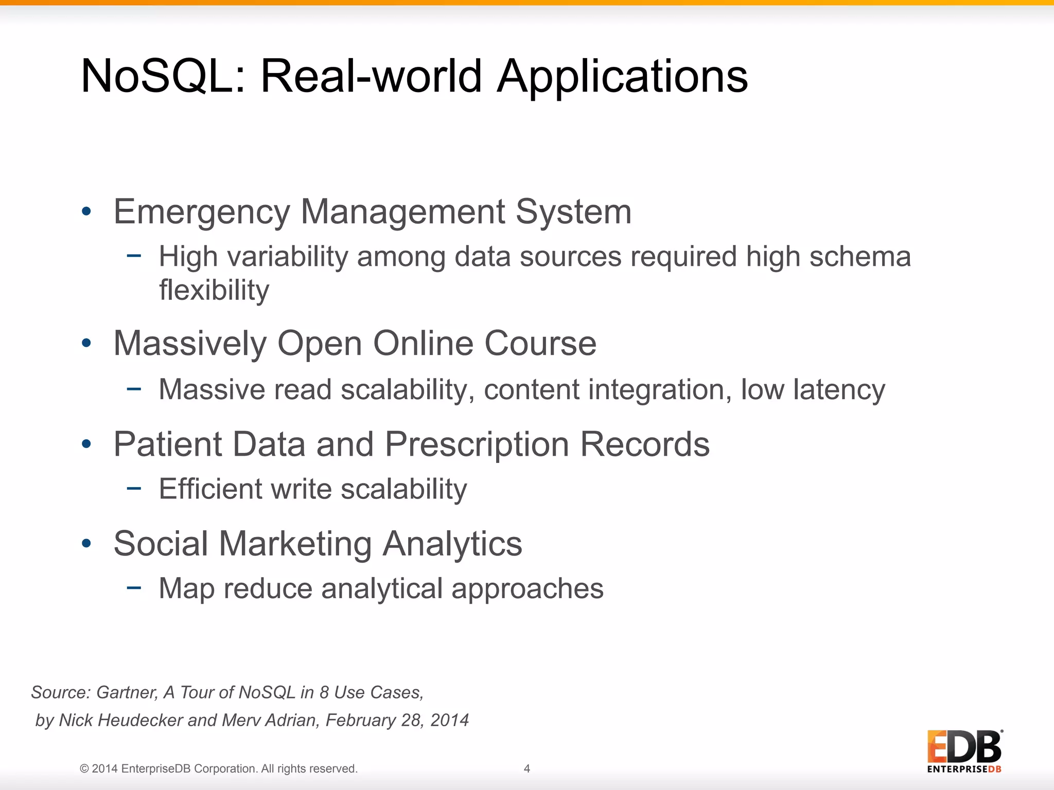 © 2014 EnterpriseDB Corporation. All rights reserved. 4
NoSQL: Real-world Applications
•  Emergency Management System
−  High variability among data sources required high schema
flexibility
•  Massively Open Online Course
−  Massive read scalability, content integration, low latency
•  Patient Data and Prescription Records
−  Efficient write scalability
•  Social Marketing Analytics
−  Map reduce analytical approaches
Source: Gartner, A Tour of NoSQL in 8 Use Cases,
by Nick Heudecker and Merv Adrian, February 28, 2014
 
