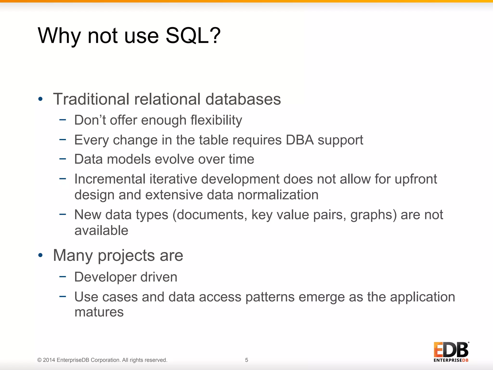 © 2014 EnterpriseDB Corporation. All rights reserved. 5
•  Traditional relational databases
−  Don’t offer enough flexibility
−  Every change in the table requires DBA support
−  Data models evolve over time
−  Incremental iterative development does not allow for upfront
design and extensive data normalization
−  New data types (documents, key value pairs, graphs) are not
available
•  Many projects are
−  Developer driven
−  Use cases and data access patterns emerge as the application
matures
Why not use SQL?
 