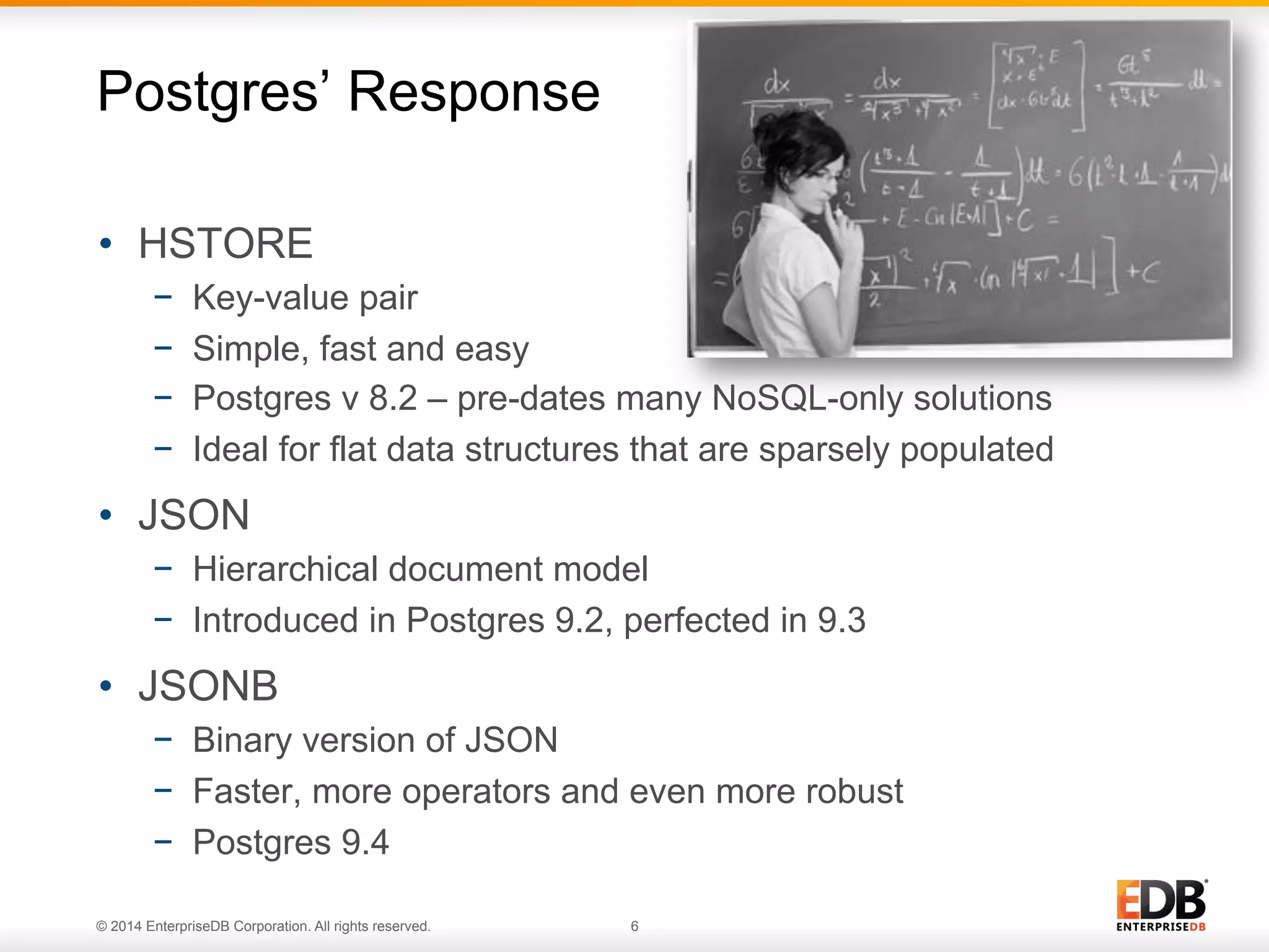 © 2014 EnterpriseDB Corporation. All rights reserved. 6
•  HSTORE
−  Key-value pair
−  Simple, fast and easy
−  Postgres v 8.2 – pre-dates many NoSQL-only solutions
−  Ideal for flat data structures that are sparsely populated
•  JSON
−  Hierarchical document model
−  Introduced in Postgres 9.2, perfected in 9.3
•  JSONB
−  Binary version of JSON
−  Faster, more operators and even more robust
−  Postgres 9.4
Postgres’ Response
 