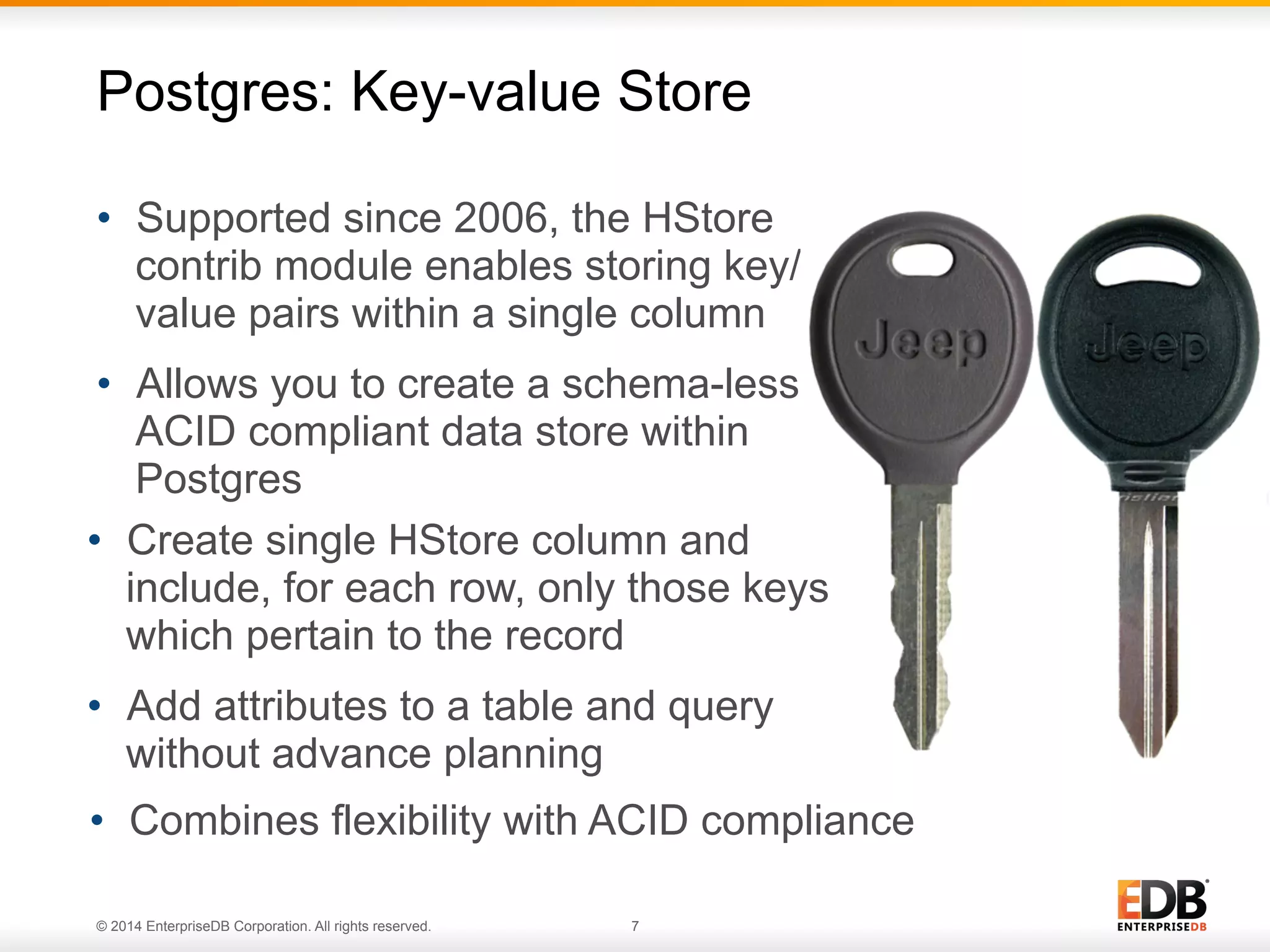 © 2014 EnterpriseDB Corporation. All rights reserved. 7
•  Supported since 2006, the HStore
contrib module enables storing key/
value pairs within a single column
•  Allows you to create a schema-less,
ACID compliant data store within
Postgres
Postgres: Key-value Store
•  Combines flexibility with ACID compliance
•  Create single HStore column and
include, for each row, only those keys
which pertain to the record
•  Add attributes to a table and query
without advance planning
 