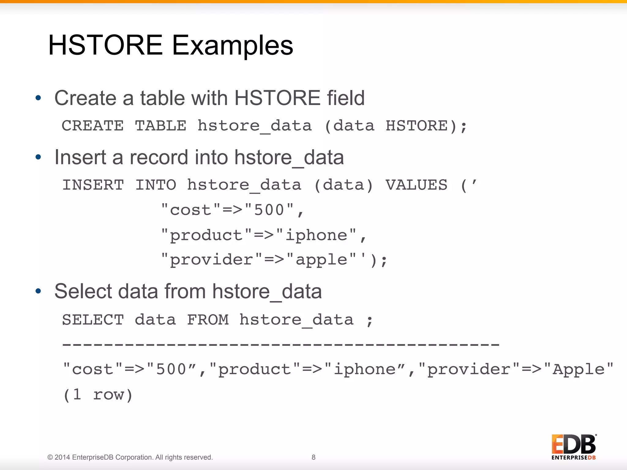 © 2014 EnterpriseDB Corporation. All rights reserved. 8
•  Create a table with HSTORE field
CREATE TABLE hstore_data (data HSTORE);!
•  Insert a record into hstore_data
INSERT INTO hstore_data (data) VALUES (’!
! !"cost"=>"500", !
! !"product"=>"iphone", !
! !"provider"=>"apple"');!
•  Select data from hstore_data
SELECT data FROM hstore_data ;
------------------------------------------!
"cost"=>"500”,"product"=>"iphone”,"provider"=>"Apple"!
(1 row) !
HSTORE Examples
 
