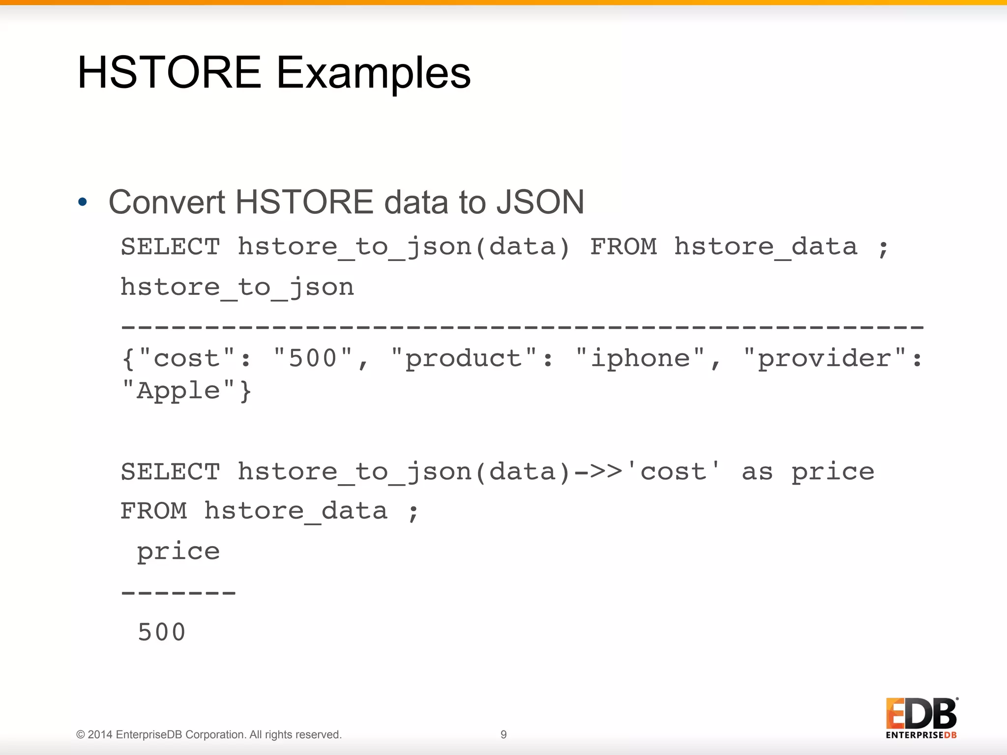 © 2014 EnterpriseDB Corporation. All rights reserved. 9
•  Convert HSTORE data to JSON
SELECT hstore_to_json(data) FROM hstore_data ;!
hstore_to_json !
------------------------------------------------
{"cost": "500", "product": "iphone", "provider":
"Apple"}!
SELECT hstore_to_json(data)->>'cost' as price !
FROM hstore_data ;!
price !
-------!
500!
HSTORE Examples
 