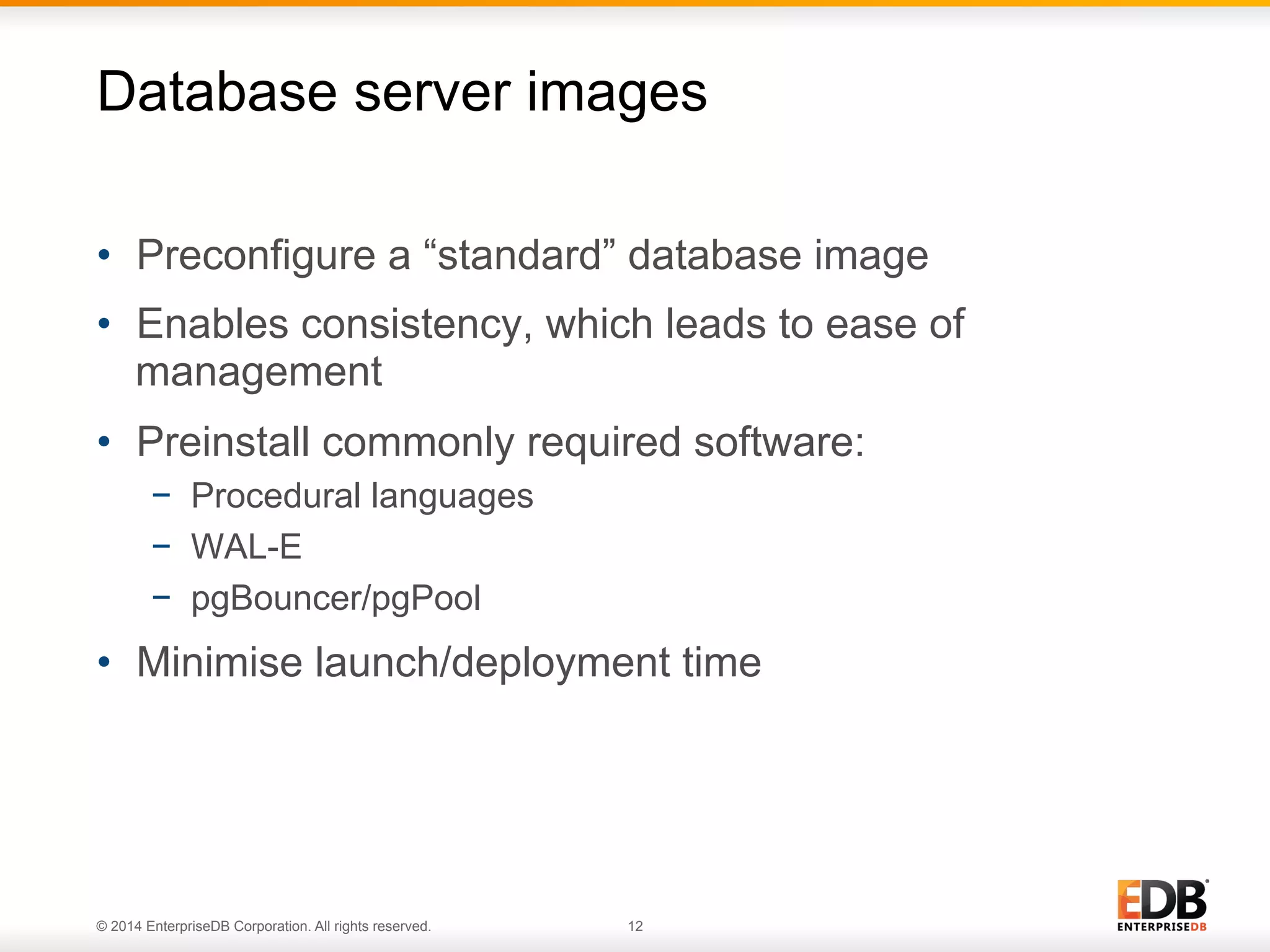 Database server images 
• Preconfigure a “standard” database image 
• Enables consistency, which leads to ease of 
management 
• Preinstall commonly required software: 
− Procedural languages 
− WAL-E 
− pgBouncer/pgPool 
• Minimise launch/deployment time 
© 2014 EnterpriseDB Corporation. All rights reserved. 12 
 