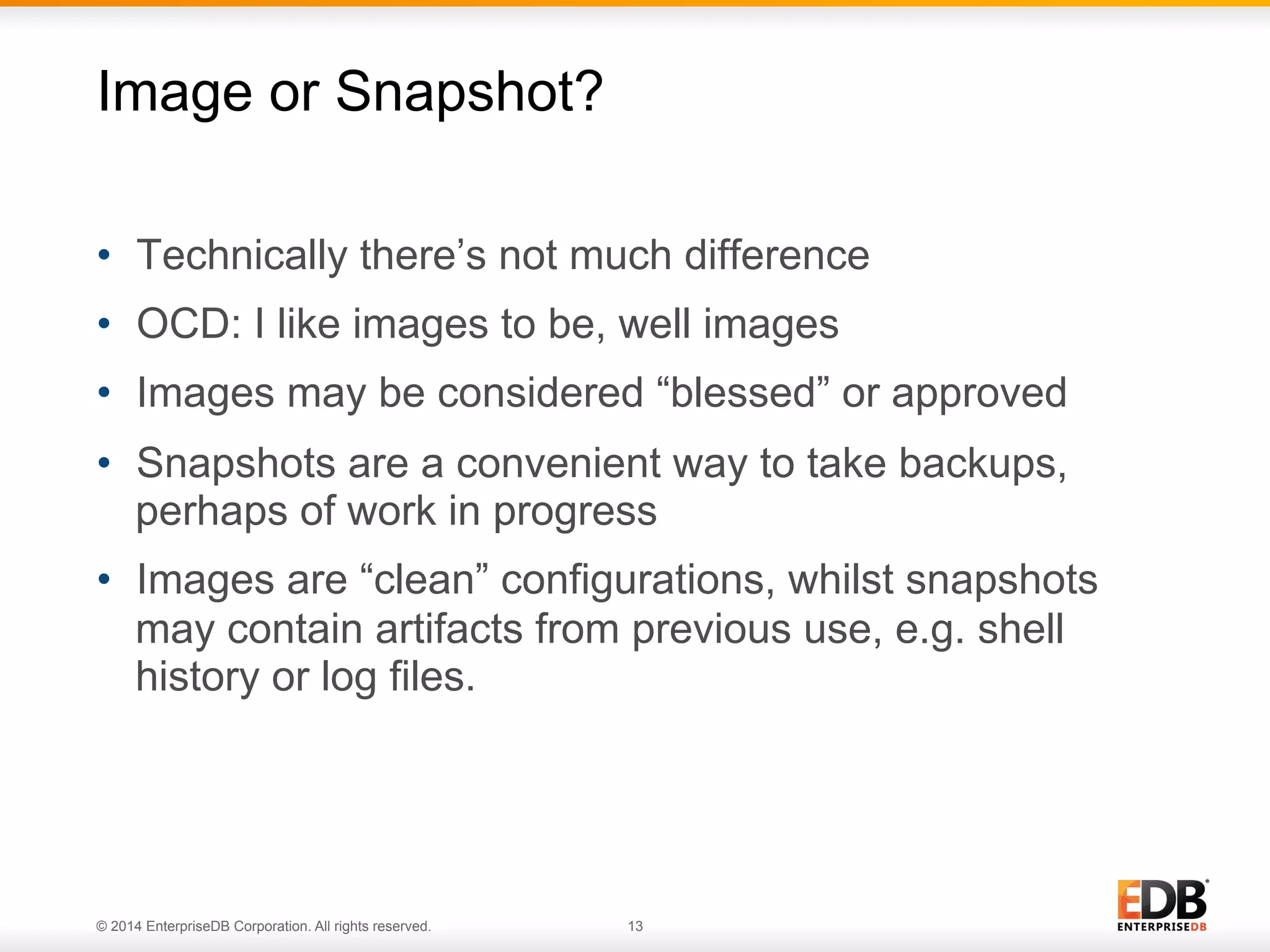 Image or Snapshot? 
• Technically there’s not much difference 
• OCD: I like images to be, well images 
• Images may be considered “blessed” or approved 
• Snapshots are a convenient way to take backups, 
perhaps of work in progress 
• Images are “clean” configurations, whilst snapshots 
may contain artifacts from previous use, e.g. shell 
history or log files. 
© 2014 EnterpriseDB Corporation. All rights reserved. 13 
 