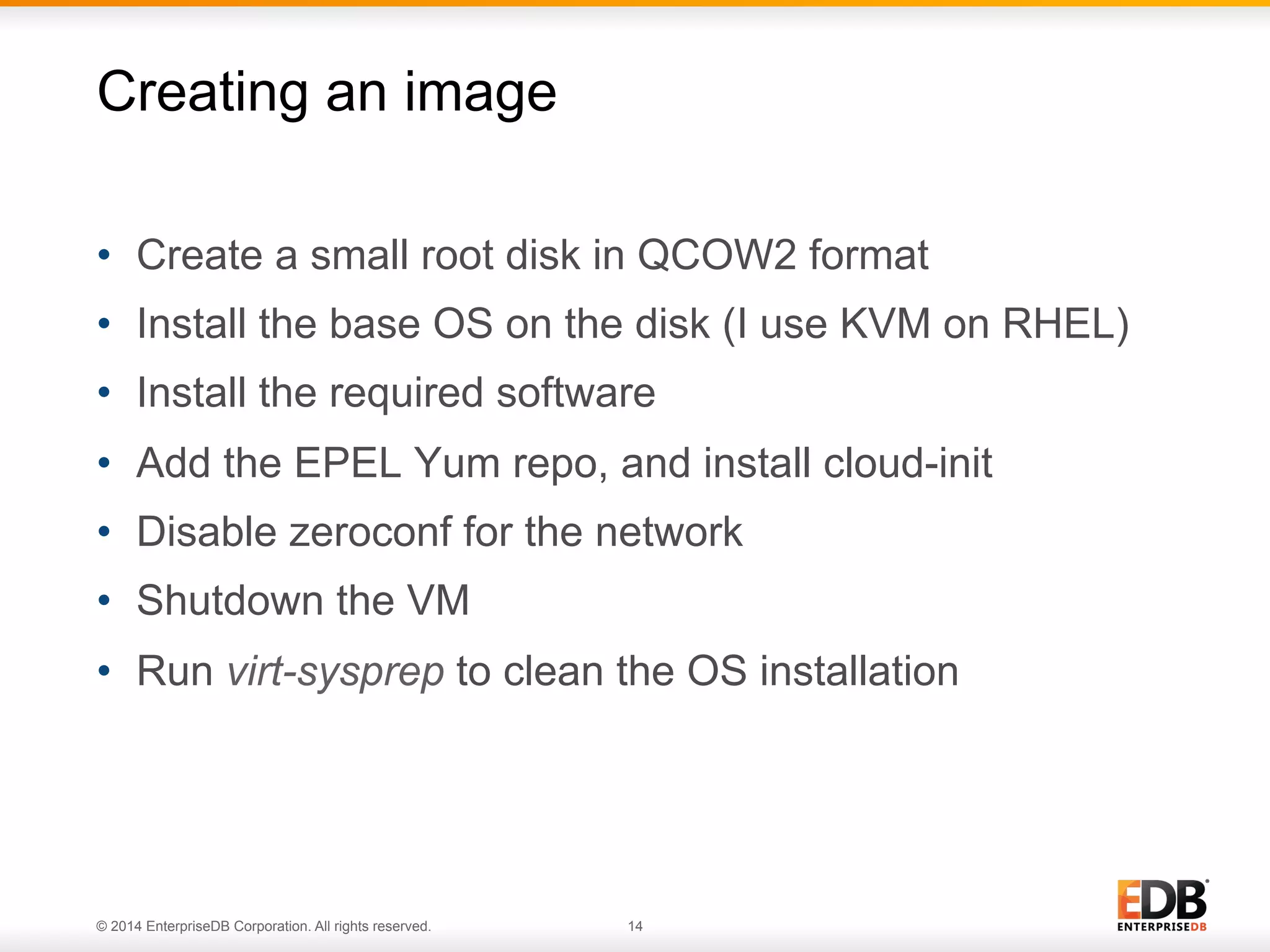 Creating an image 
• Create a small root disk in QCOW2 format 
• Install the base OS on the disk (I use KVM on RHEL) 
• Install the required software 
• Add the EPEL Yum repo, and install cloud-init 
• Disable zeroconf for the network 
• Shutdown the VM 
• Run virt-sysprep to clean the OS installation 
© 2014 EnterpriseDB Corporation. All rights reserved. 14 
 