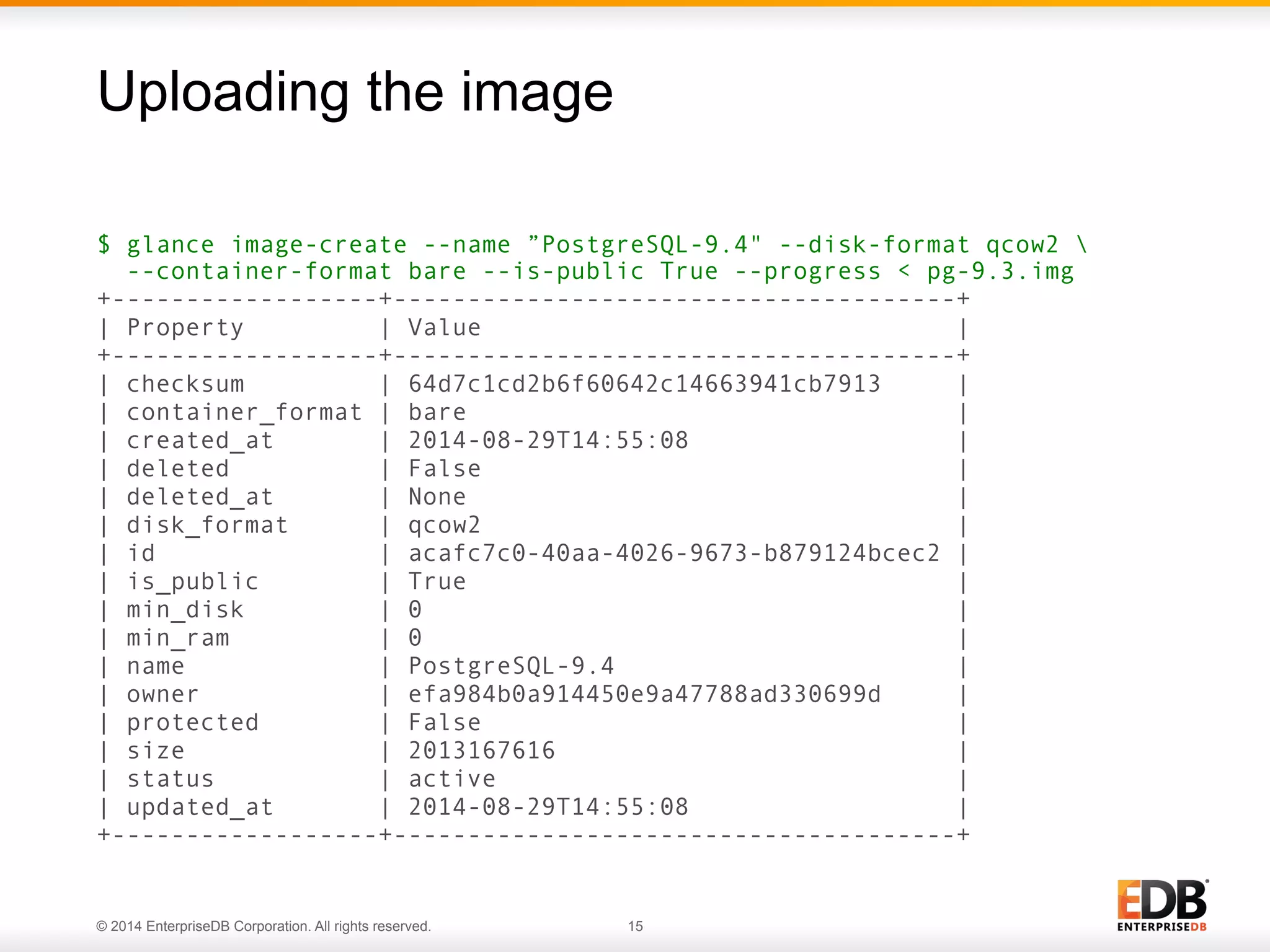 Uploading the image 
$ glance image-create --name ”PostgreSQL-9.4" --disk-format qcow2  
--container-format bare --is-public True --progress < pg-9.3.img 
+------------------+--------------------------------------+ 
| Property | Value | 
+------------------+--------------------------------------+ 
| checksum | 64d7c1cd2b6f60642c14663941cb7913 | 
| container_format | bare | 
| created_at | 2014-08-29T14:55:08 | 
| deleted | False | 
| deleted_at | None | 
| disk_format | qcow2 | 
| id | acafc7c0-40aa-4026-9673-b879124bcec2 | 
| is_public | True | 
| min_disk | 0 | 
| min_ram | 0 | 
| name | PostgreSQL-9.4 | 
| owner | efa984b0a914450e9a47788ad330699d | 
| protected | False | 
| size | 2013167616 | 
| status | active | 
| updated_at | 2014-08-29T14:55:08 | 
+------------------+--------------------------------------+ 
© 2014 EnterpriseDB Corporation. All rights reserved. 15 
 