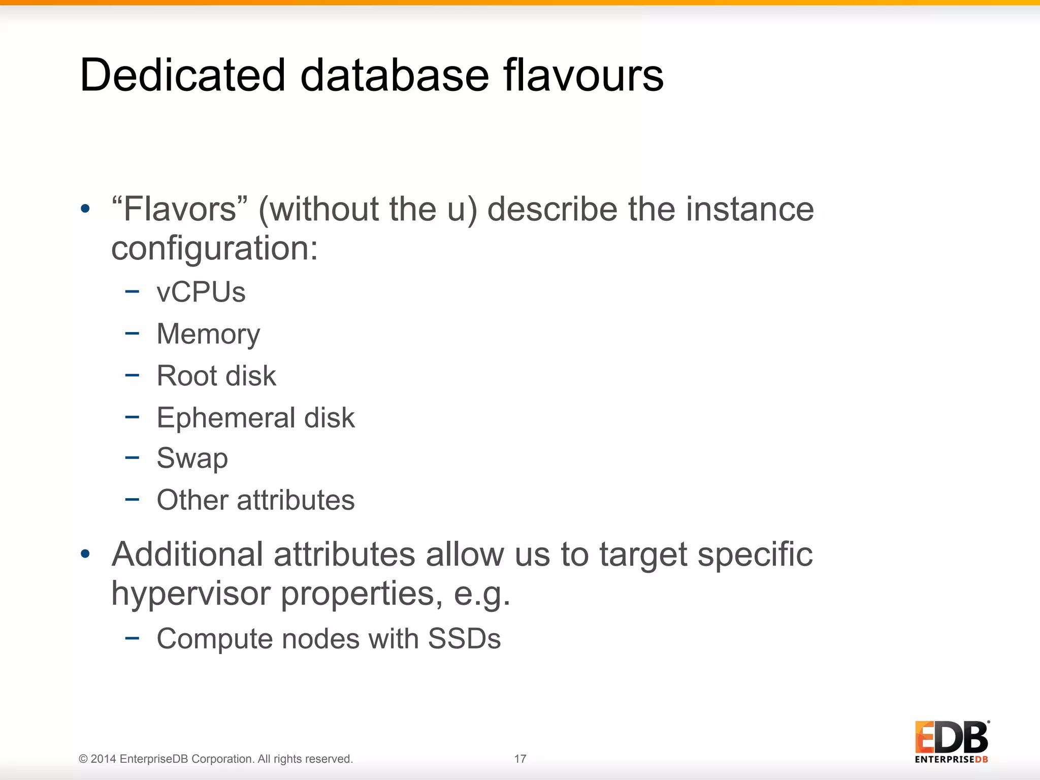 Dedicated database flavours 
• “Flavors” (without the u) describe the instance 
configuration: 
− vCPUs 
− Memory 
− Root disk 
− Ephemeral disk 
− Swap 
− Other attributes 
• Additional attributes allow us to target specific 
hypervisor properties, e.g. 
− Compute nodes with SSDs 
© 2014 EnterpriseDB Corporation. All rights reserved. 17 
 