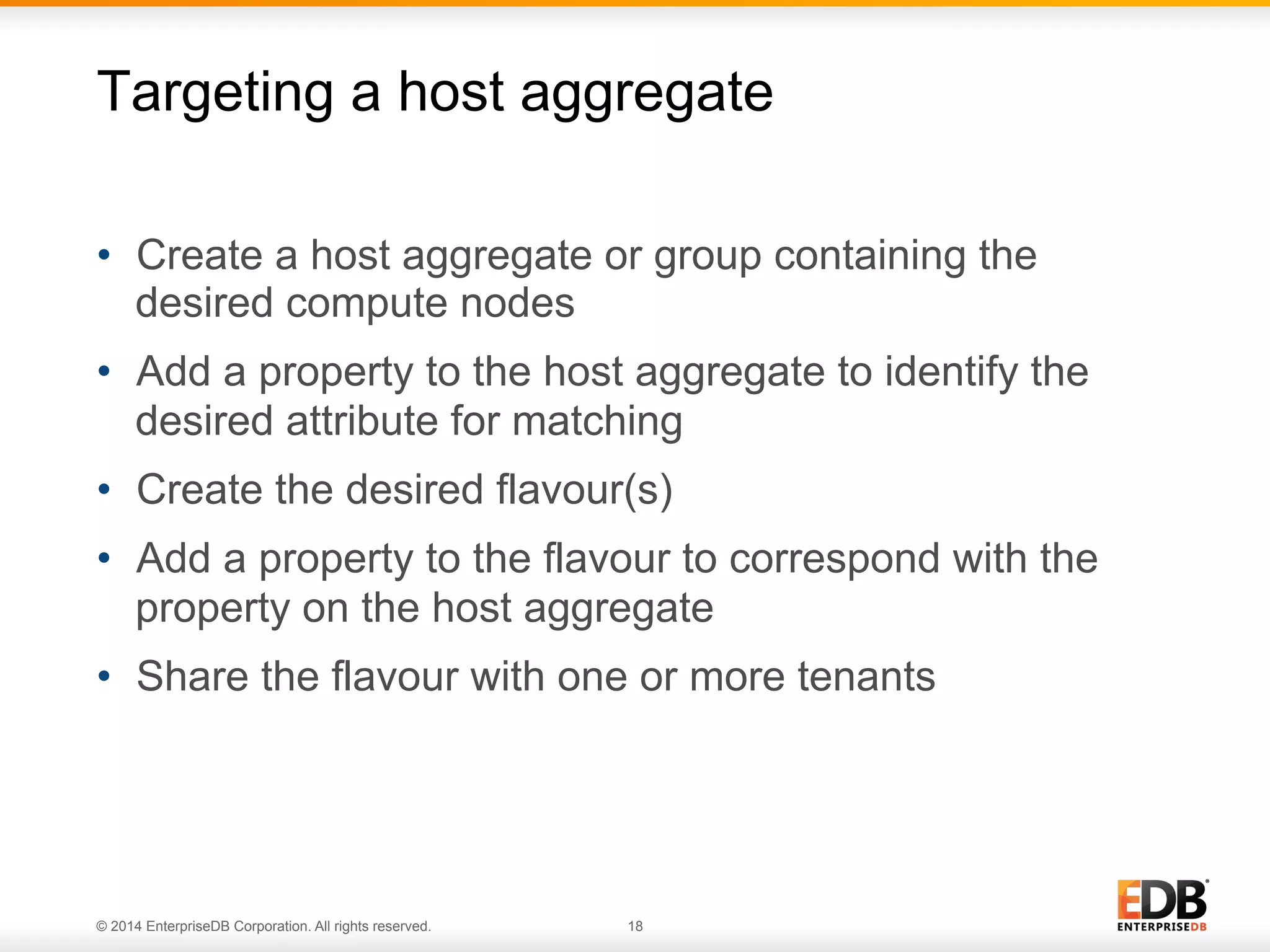 Targeting a host aggregate 
• Create a host aggregate or group containing the 
desired compute nodes 
• Add a property to the host aggregate to identify the 
desired attribute for matching 
• Create the desired flavour(s) 
• Add a property to the flavour to correspond with the 
property on the host aggregate 
• Share the flavour with one or more tenants 
© 2014 EnterpriseDB Corporation. All rights reserved. 18 
 