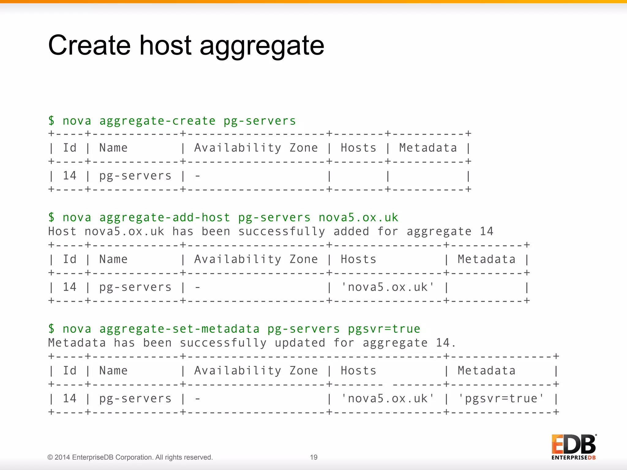Create host aggregate 
$ nova aggregate-create pg-servers 
+----+------------+-------------------+-------+----------+ 
| Id | Name | Availability Zone | Hosts | Metadata | 
+----+------------+-------------------+-------+----------+ 
| 14 | pg-servers | - | | | 
+----+------------+-------------------+-------+----------+ 
$ nova aggregate-add-host pg-servers nova5.ox.uk 
Host nova5.ox.uk has been successfully added for aggregate 14 
+----+------------+-------------------+---------------+----------+ 
| Id | Name | Availability Zone | Hosts | Metadata | 
+----+------------+-------------------+---------------+----------+ 
| 14 | pg-servers | - | 'nova5.ox.uk' | | 
+----+------------+-------------------+---------------+----------+ 
$ nova aggregate-set-metadata pg-servers pgsvr=true 
Metadata has been successfully updated for aggregate 14. 
+----+------------+-----------------------------------+--------------+ 
| Id | Name | Availability Zone | Hosts | Metadata | 
+----+------------+-------------------+------- -------+--------------+ 
| 14 | pg-servers | - | 'nova5.ox.uk' | 'pgsvr=true' | 
+----+------------+-------------------+---------------+--------------+ 
© 2014 EnterpriseDB Corporation. All rights reserved. 19 
 