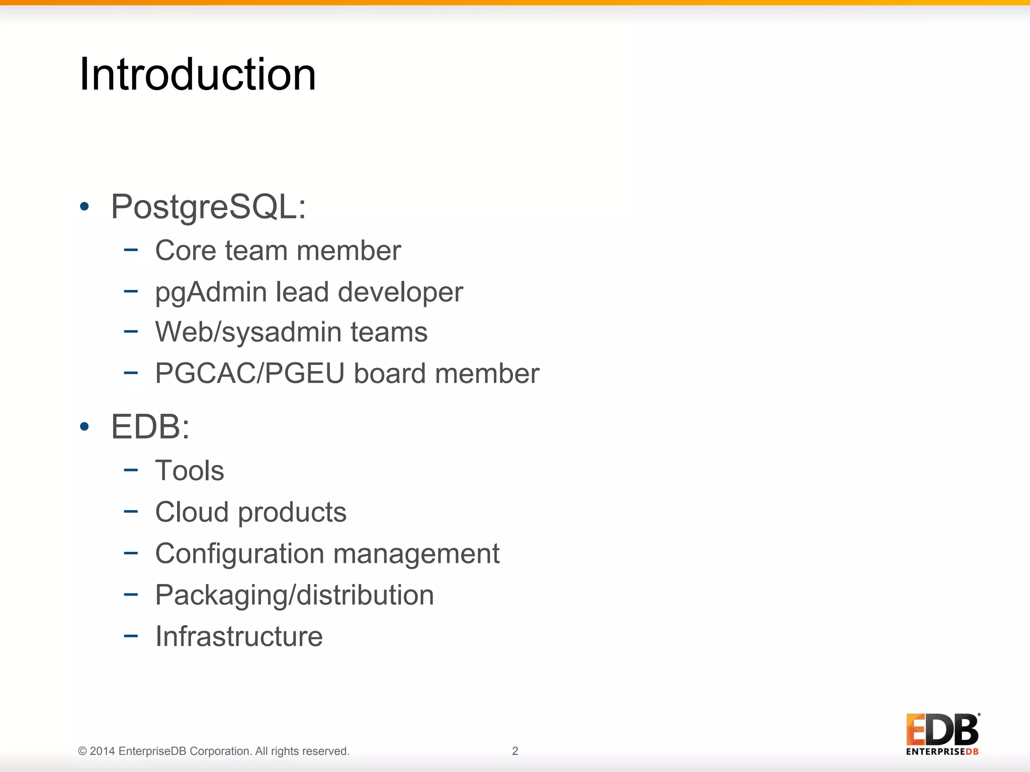 Introduction 
• PostgreSQL: 
− Core team member 
− pgAdmin lead developer 
− Web/sysadmin teams 
− PGCAC/PGEU board member 
• EDB: 
− Tools 
− Cloud products 
− Configuration management 
− Packaging/distribution 
− Infrastructure 
© 2014 EnterpriseDB Corporation. All rights reserved. 2 
 