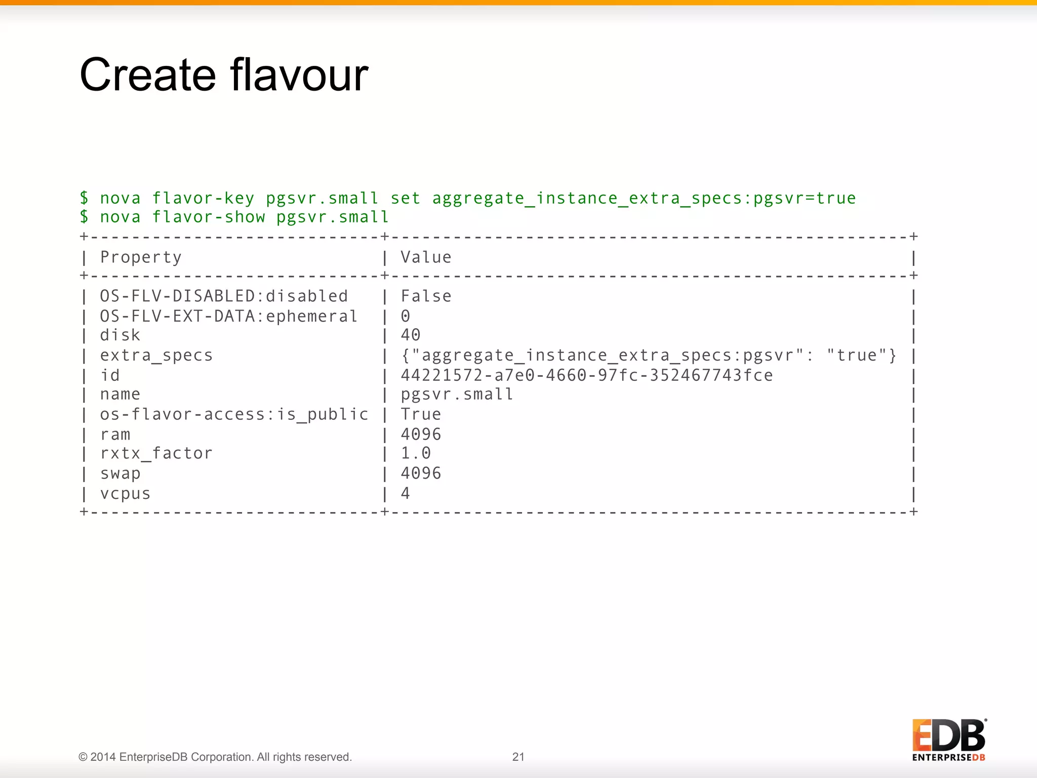 Create flavour 
$ nova flavor-key pgsvr.small set aggregate_instance_extra_specs:pgsvr=true 
$ nova flavor-show pgsvr.small 
+----------------------------+--------------------------------------------------+ 
| Property | Value | 
+----------------------------+--------------------------------------------------+ 
| OS-FLV-DISABLED:disabled | False | 
| OS-FLV-EXT-DATA:ephemeral | 0 | 
| disk | 40 | 
| extra_specs | {"aggregate_instance_extra_specs:pgsvr": "true"} | 
| id | 44221572-a7e0-4660-97fc-352467743fce | 
| name | pgsvr.small | 
| os-flavor-access:is_public | True | 
| ram | 4096 | 
| rxtx_factor | 1.0 | 
| swap | 4096 | 
| vcpus | 4 | 
+----------------------------+--------------------------------------------------+ 
© 2014 EnterpriseDB Corporation. All rights reserved. 21 
 