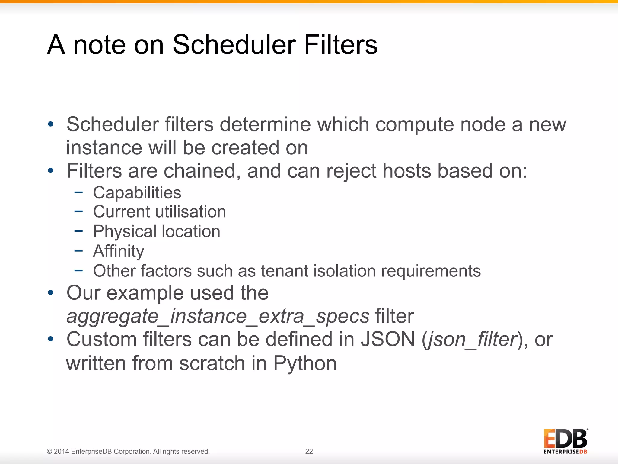 A note on Scheduler Filters 
• Scheduler filters determine which compute node a new 
instance will be created on 
• Filters are chained, and can reject hosts based on: 
− Capabilities 
− Current utilisation 
− Physical location 
− Affinity 
− Other factors such as tenant isolation requirements 
• Our example used the 
aggregate_instance_extra_specs filter 
• Custom filters can be defined in JSON (json_filter), or 
written from scratch in Python 
© 2014 EnterpriseDB Corporation. All rights reserved. 22 
 