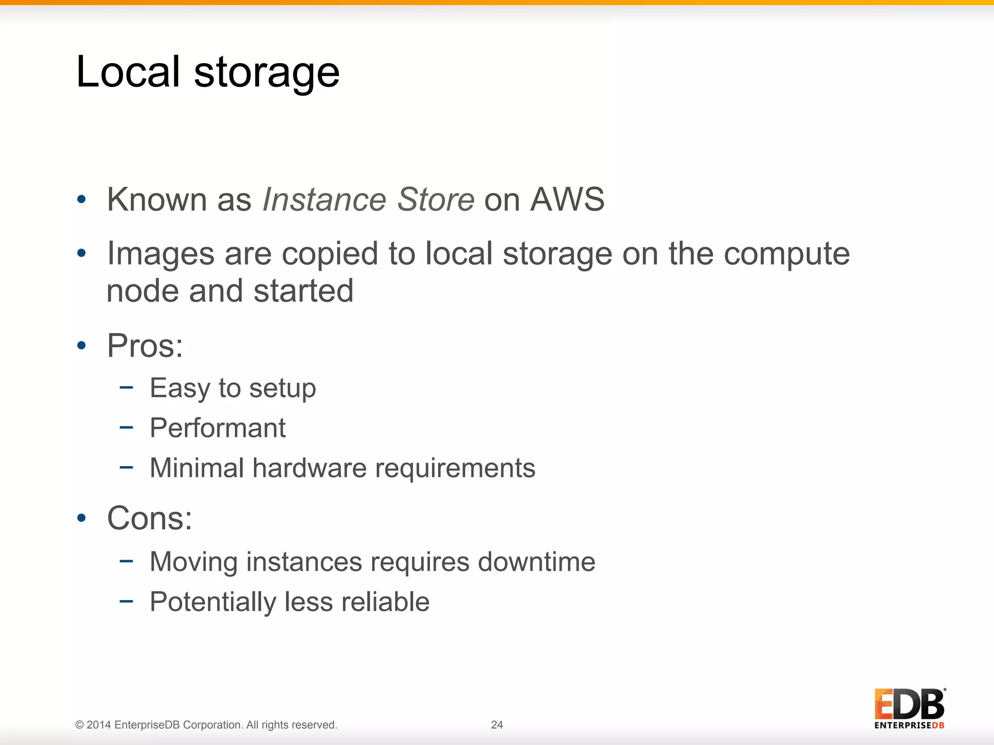 Local storage 
• Known as Instance Store on AWS 
• Images are copied to local storage on the compute 
node and started 
• Pros: 
− Easy to setup 
− Performant 
− Minimal hardware requirements 
• Cons: 
− Moving instances requires downtime 
− Potentially less reliable 
© 2014 EnterpriseDB Corporation. All rights reserved. 24 
 