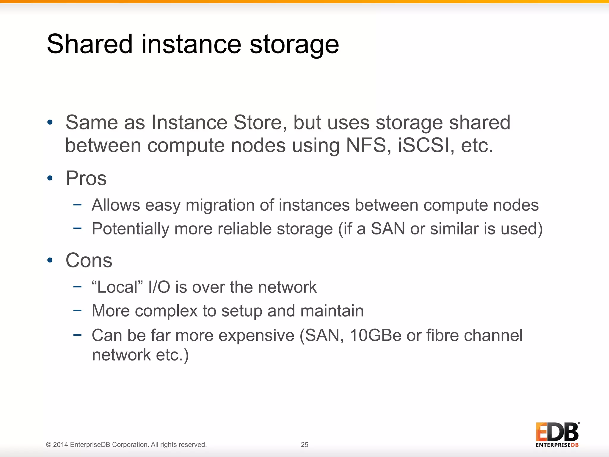 Shared instance storage 
• Same as Instance Store, but uses storage shared 
between compute nodes using NFS, iSCSI, etc. 
• Pros 
− Allows easy migration of instances between compute nodes 
− Potentially more reliable storage (if a SAN or similar is used) 
• Cons 
− “Local” I/O is over the network 
− More complex to setup and maintain 
− Can be far more expensive (SAN, 10GBe or fibre channel 
network etc.) 
© 2014 EnterpriseDB Corporation. All rights reserved. 25 
 