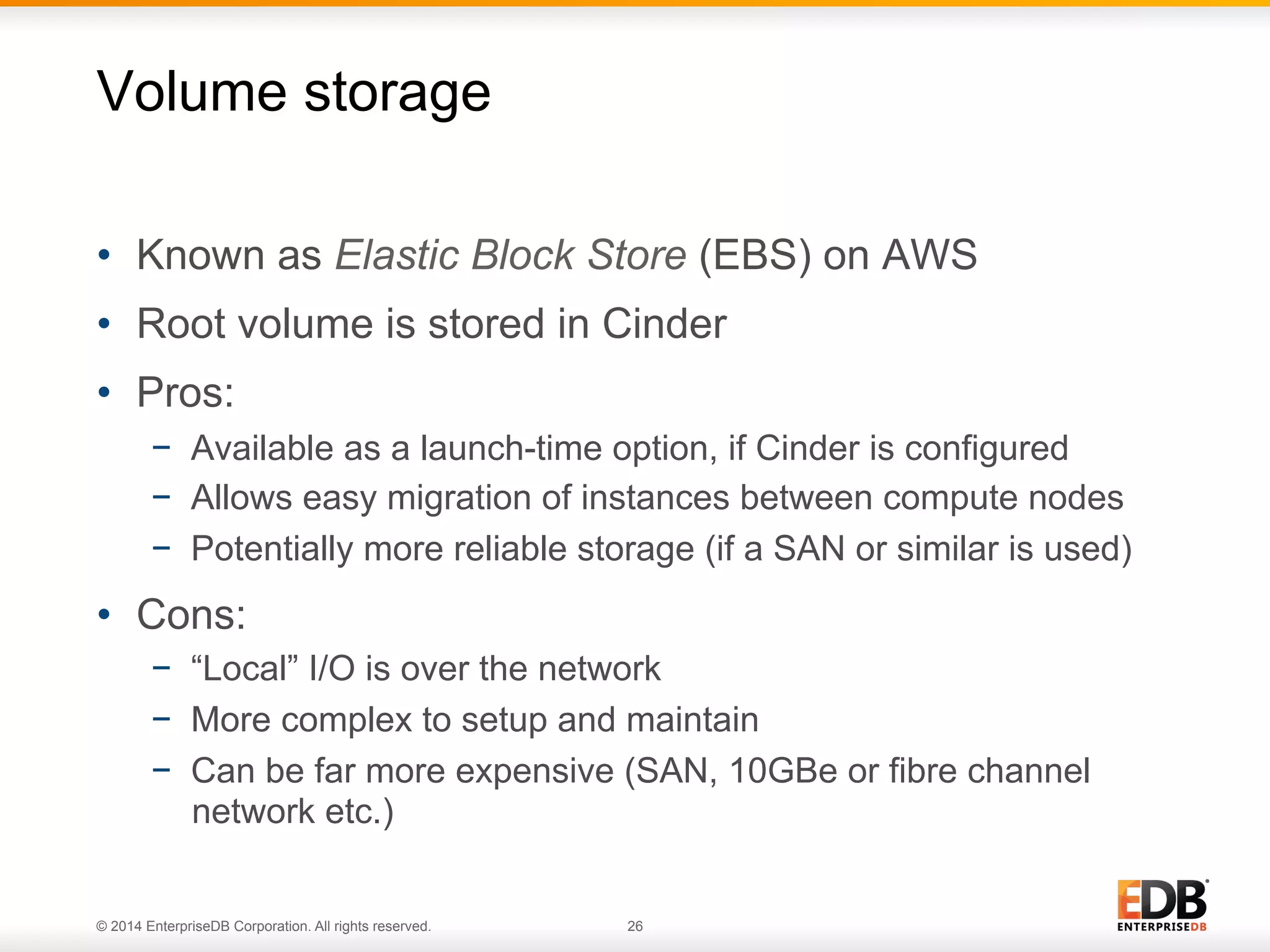 Volume storage 
• Known as Elastic Block Store (EBS) on AWS 
• Root volume is stored in Cinder 
• Pros: 
− Available as a launch-time option, if Cinder is configured 
− Allows easy migration of instances between compute nodes 
− Potentially more reliable storage (if a SAN or similar is used) 
• Cons: 
− “Local” I/O is over the network 
− More complex to setup and maintain 
− Can be far more expensive (SAN, 10GBe or fibre channel 
network etc.) 
© 2014 EnterpriseDB Corporation. All rights reserved. 26 
 