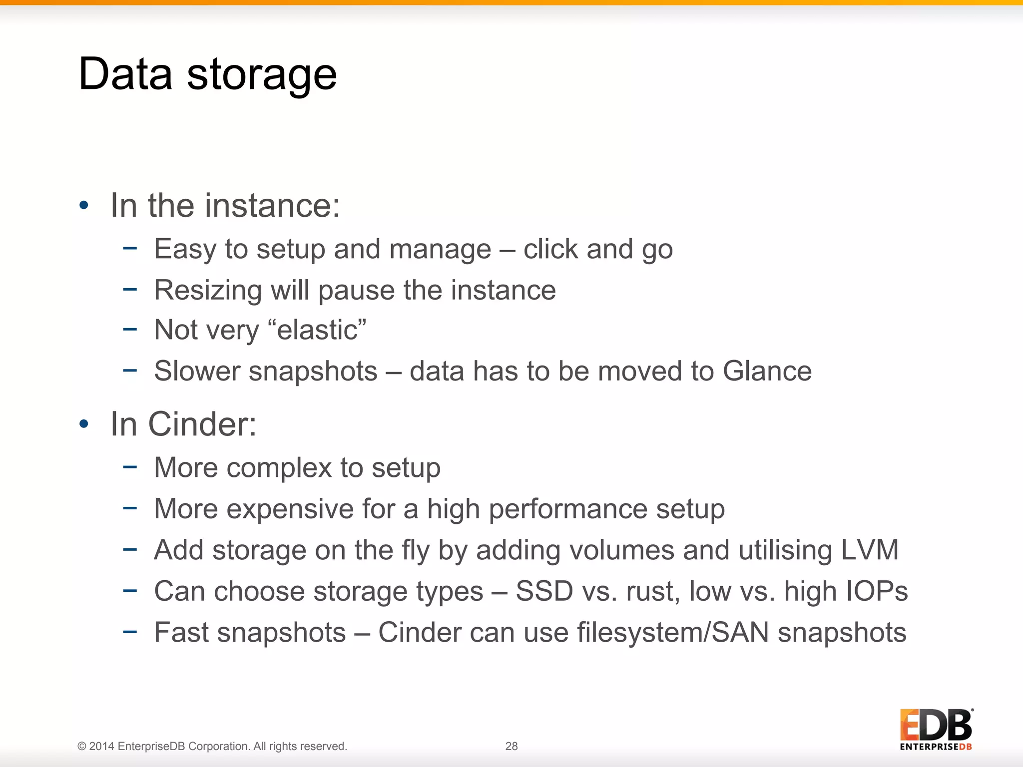 Data storage 
• In the instance: 
− Easy to setup and manage – click and go 
− Resizing will pause the instance 
− Not very “elastic” 
− Slower snapshots – data has to be moved to Glance 
• In Cinder: 
− More complex to setup 
− More expensive for a high performance setup 
− Add storage on the fly by adding volumes and utilising LVM 
− Can choose storage types – SSD vs. rust, low vs. high IOPs 
− Fast snapshots – Cinder can use filesystem/SAN snapshots 
© 2014 EnterpriseDB Corporation. All rights reserved. 28 
 