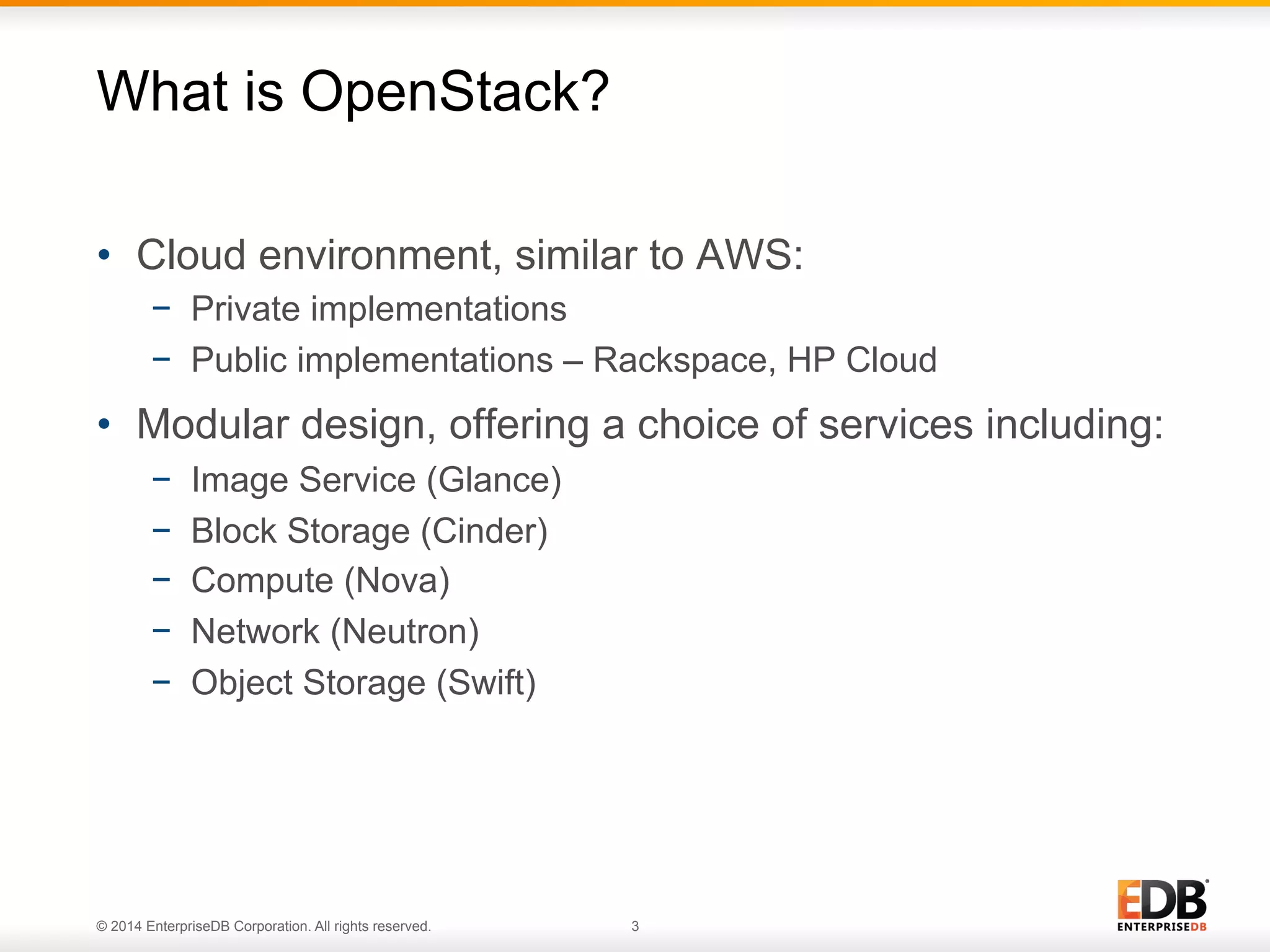 What is OpenStack? 
• Cloud environment, similar to AWS: 
− Private implementations 
− Public implementations – Rackspace, HP Cloud 
• Modular design, offering a choice of services including: 
− Image Service (Glance) 
− Block Storage (Cinder) 
− Compute (Nova) 
− Network (Neutron) 
− Object Storage (Swift) 
© 2014 EnterpriseDB Corporation. All rights reserved. 3 
 
