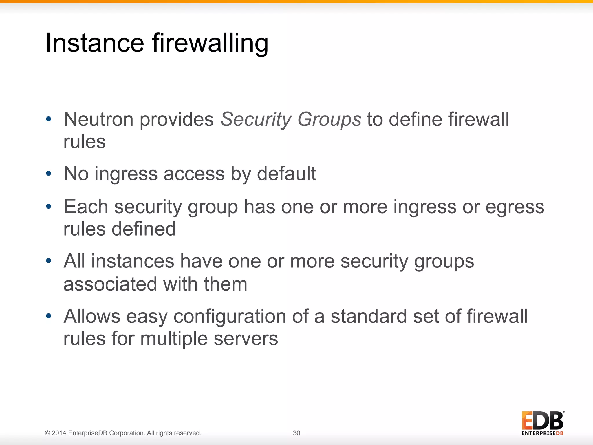 Instance firewalling 
• Neutron provides Security Groups to define firewall 
rules 
• No ingress access by default 
• Each security group has one or more ingress or egress 
rules defined 
• All instances have one or more security groups 
associated with them 
• Allows easy configuration of a standard set of firewall 
rules for multiple servers 
© 2014 EnterpriseDB Corporation. All rights reserved. 30 
 