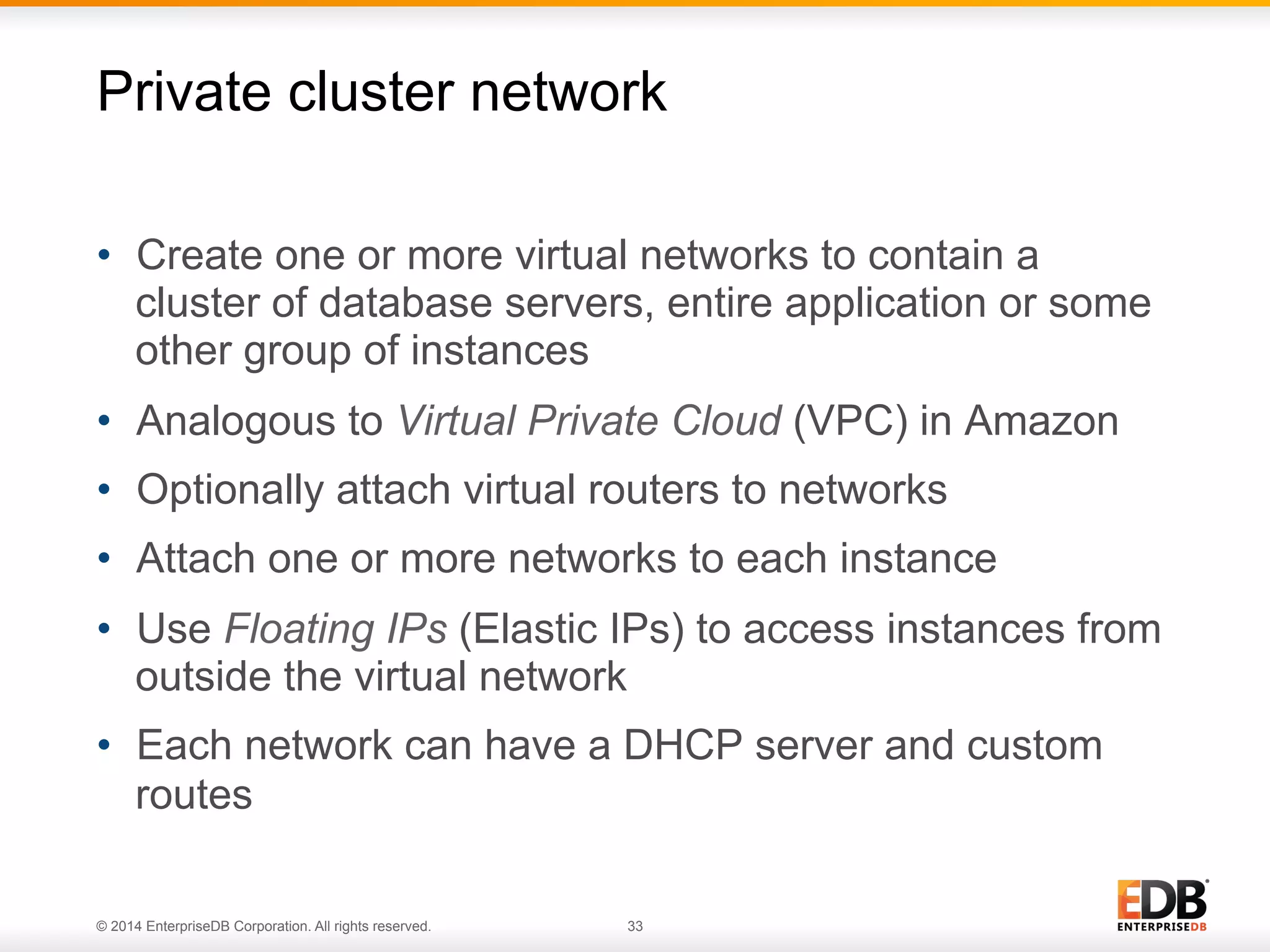 Private cluster network 
• Create one or more virtual networks to contain a 
cluster of database servers, entire application or some 
other group of instances 
• Analogous to Virtual Private Cloud (VPC) in Amazon 
• Optionally attach virtual routers to networks 
• Attach one or more networks to each instance 
• Use Floating IPs (Elastic IPs) to access instances from 
outside the virtual network 
• Each network can have a DHCP server and custom 
routes 
© 2014 EnterpriseDB Corporation. All rights reserved. 33 
 