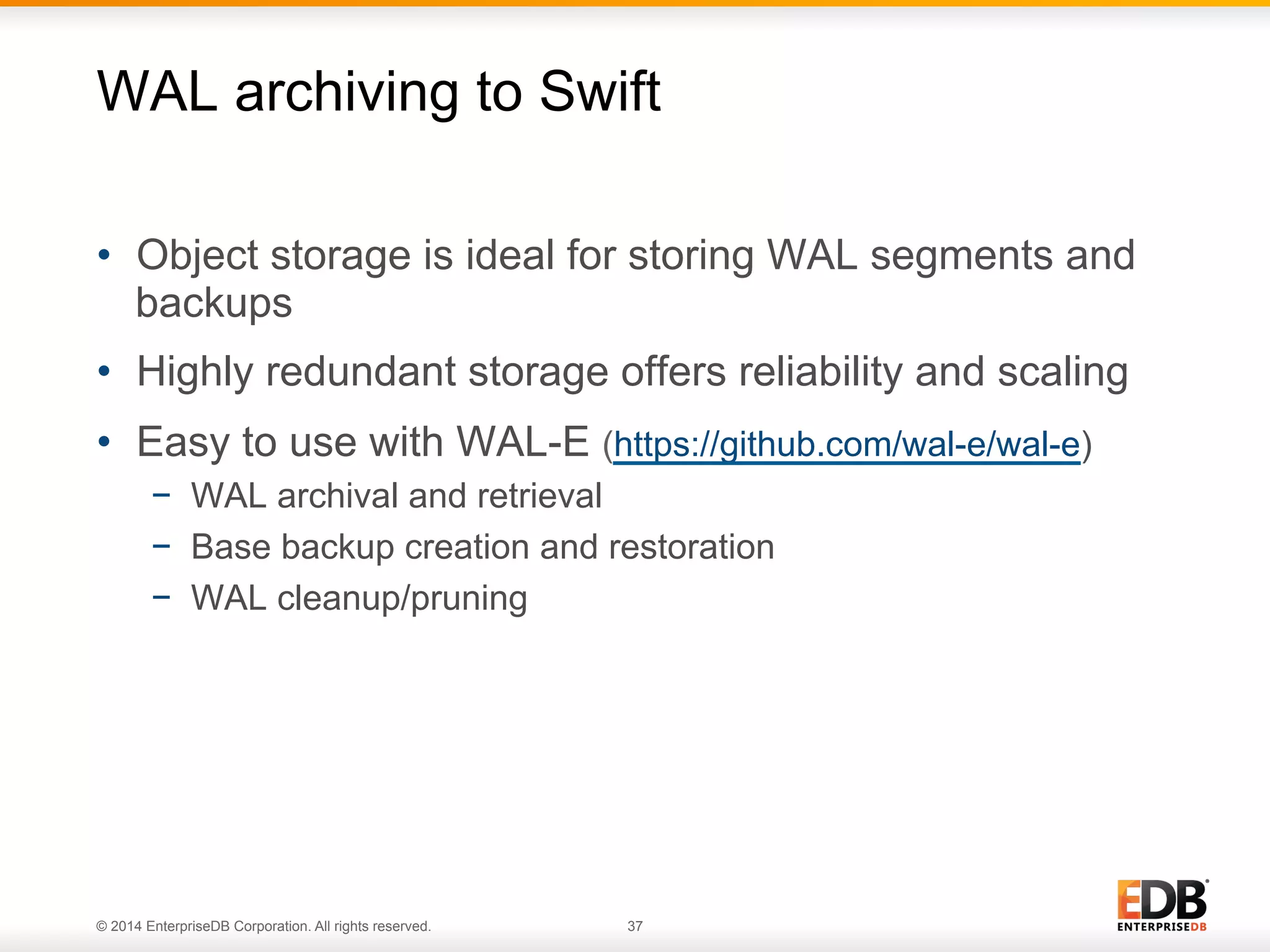 WAL archiving to Swift 
• Object storage is ideal for storing WAL segments and 
backups 
• Highly redundant storage offers reliability and scaling 
• Easy to use with WAL-E (https://github.com/wal-e/wal-e) 
− WAL archival and retrieval 
− Base backup creation and restoration 
− WAL cleanup/pruning 
© 2014 EnterpriseDB Corporation. All rights reserved. 37 
 