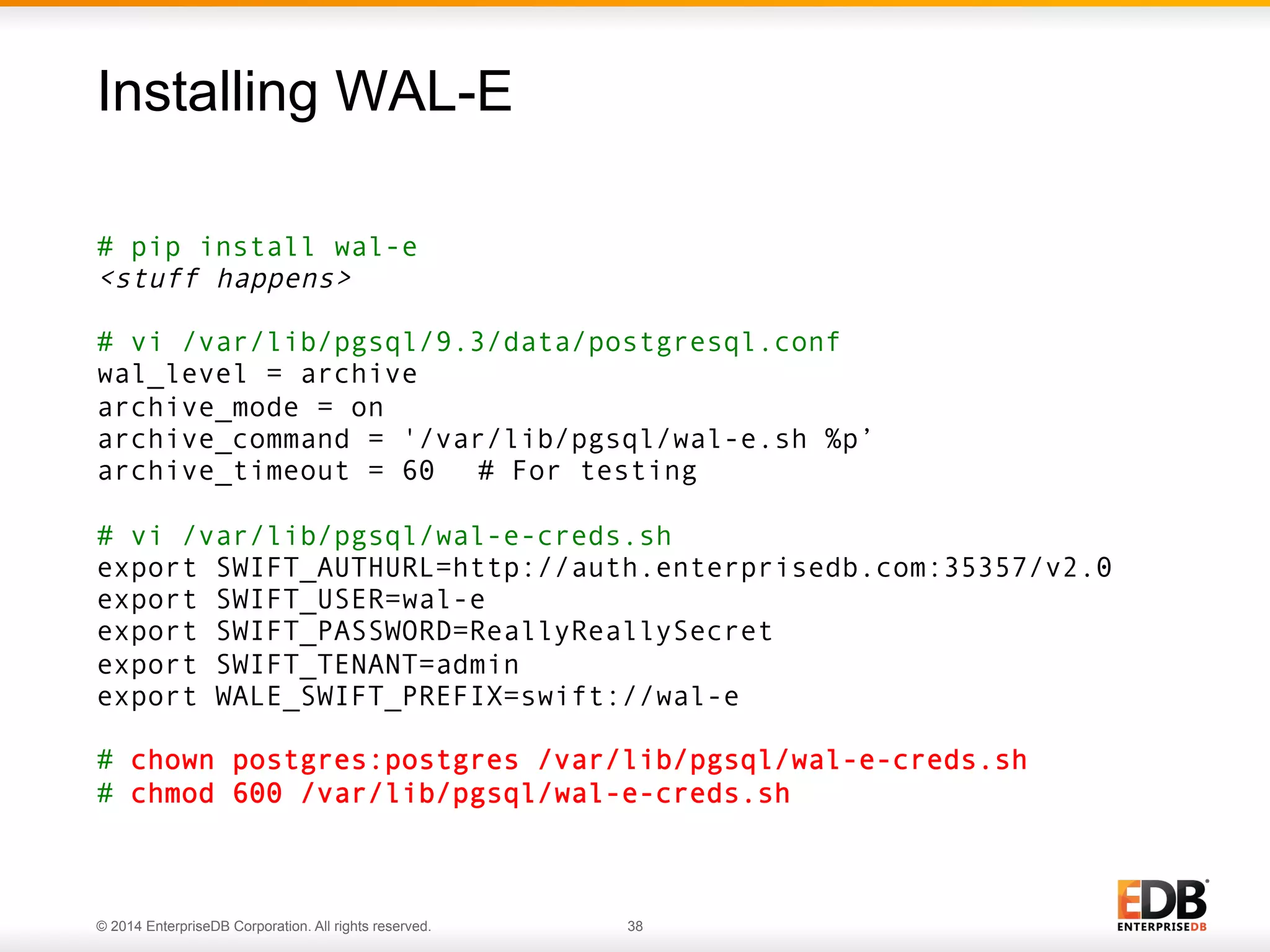 Installing WAL-E 
# pip install wal-e 
<stuff happens> 
# vi /var/lib/pgsql/9.3/data/postgresql.conf 
wal_level = archive 
archive_mode = on 
archive_command = '/var/lib/pgsql/wal-e.sh %p’ 
archive_timeout = 60 # For testing 
# vi /var/lib/pgsql/wal-e-creds.sh 
export SWIFT_AUTHURL=http://auth.enterprisedb.com:35357/v2.0 
export SWIFT_USER=wal-e 
export SWIFT_PASSWORD=ReallyReallySecret 
export SWIFT_TENANT=admin 
export WALE_SWIFT_PREFIX=swift://wal-e 
# chown postgres:postgres /var/lib/pgsql/wal-e-creds.sh 
# chmod 600 /var/lib/pgsql/wal-e-creds.sh 
© 2014 EnterpriseDB Corporation. All rights reserved. 38 
 