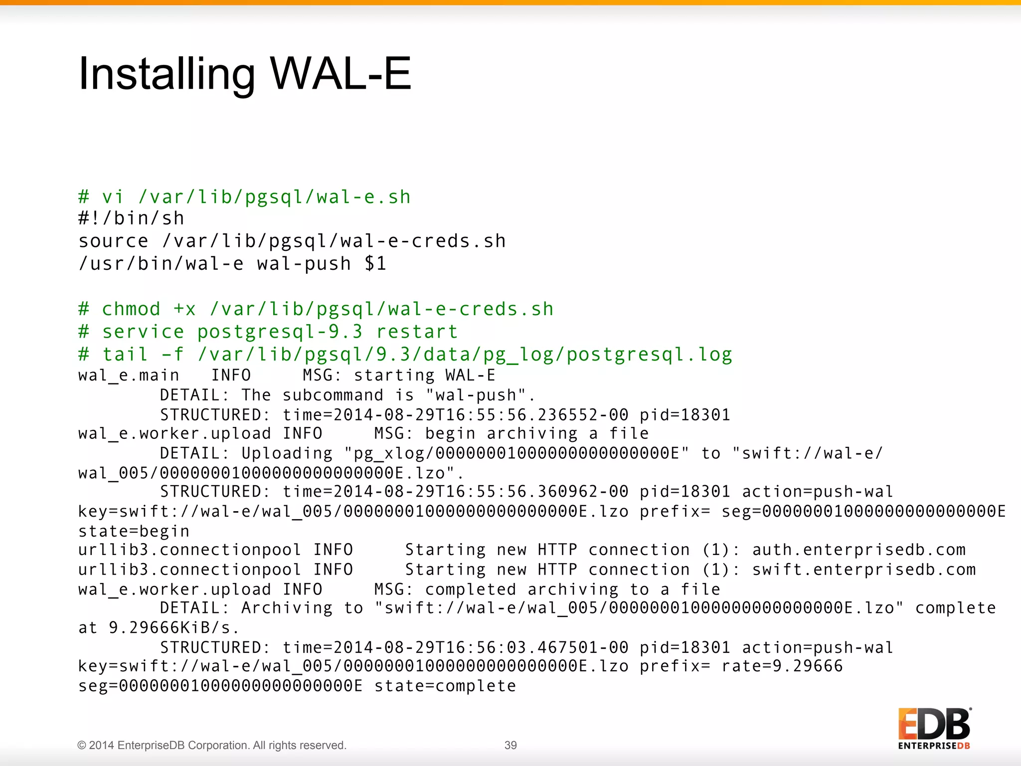 Installing WAL-E 
# vi /var/lib/pgsql/wal-e.sh 
#!/bin/sh 
source /var/lib/pgsql/wal-e-creds.sh 
/usr/bin/wal-e wal-push $1 
# chmod +x /var/lib/pgsql/wal-e-creds.sh 
# service postgresql-9.3 restart 
# tail –f /var/lib/pgsql/9.3/data/pg_log/postgresql.log 
wal_e.main INFO MSG: starting WAL-E 
DETAIL: The subcommand is "wal-push". 
STRUCTURED: time=2014-08-29T16:55:56.236552-00 pid=18301 
wal_e.worker.upload INFO MSG: begin archiving a file 
DETAIL: Uploading "pg_xlog/00000001000000000000000E" to "swift://wal-e/ 
wal_005/00000001000000000000000E.lzo". 
STRUCTURED: time=2014-08-29T16:55:56.360962-00 pid=18301 action=push-wal 
key=swift://wal-e/wal_005/00000001000000000000000E.lzo prefix= seg=00000001000000000000000E 
state=begin 
urllib3.connectionpool INFO Starting new HTTP connection (1): auth.enterprisedb.com 
urllib3.connectionpool INFO Starting new HTTP connection (1): swift.enterprisedb.com 
wal_e.worker.upload INFO MSG: completed archiving to a file 
DETAIL: Archiving to "swift://wal-e/wal_005/00000001000000000000000E.lzo" complete 
at 9.29666KiB/s. 
STRUCTURED: time=2014-08-29T16:56:03.467501-00 pid=18301 action=push-wal 
key=swift://wal-e/wal_005/00000001000000000000000E.lzo prefix= rate=9.29666 
seg=00000001000000000000000E state=complete 
© 2014 EnterpriseDB Corporation. All rights reserved. 39 
 
