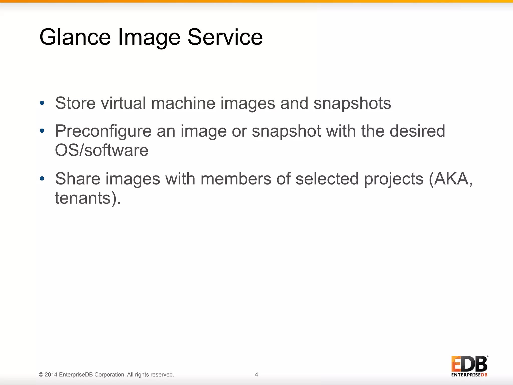 Glance Image Service 
• Store virtual machine images and snapshots 
• Preconfigure an image or snapshot with the desired 
OS/software 
• Share images with members of selected projects (AKA, 
tenants). 
© 2014 EnterpriseDB Corporation. All rights reserved. 4 
 