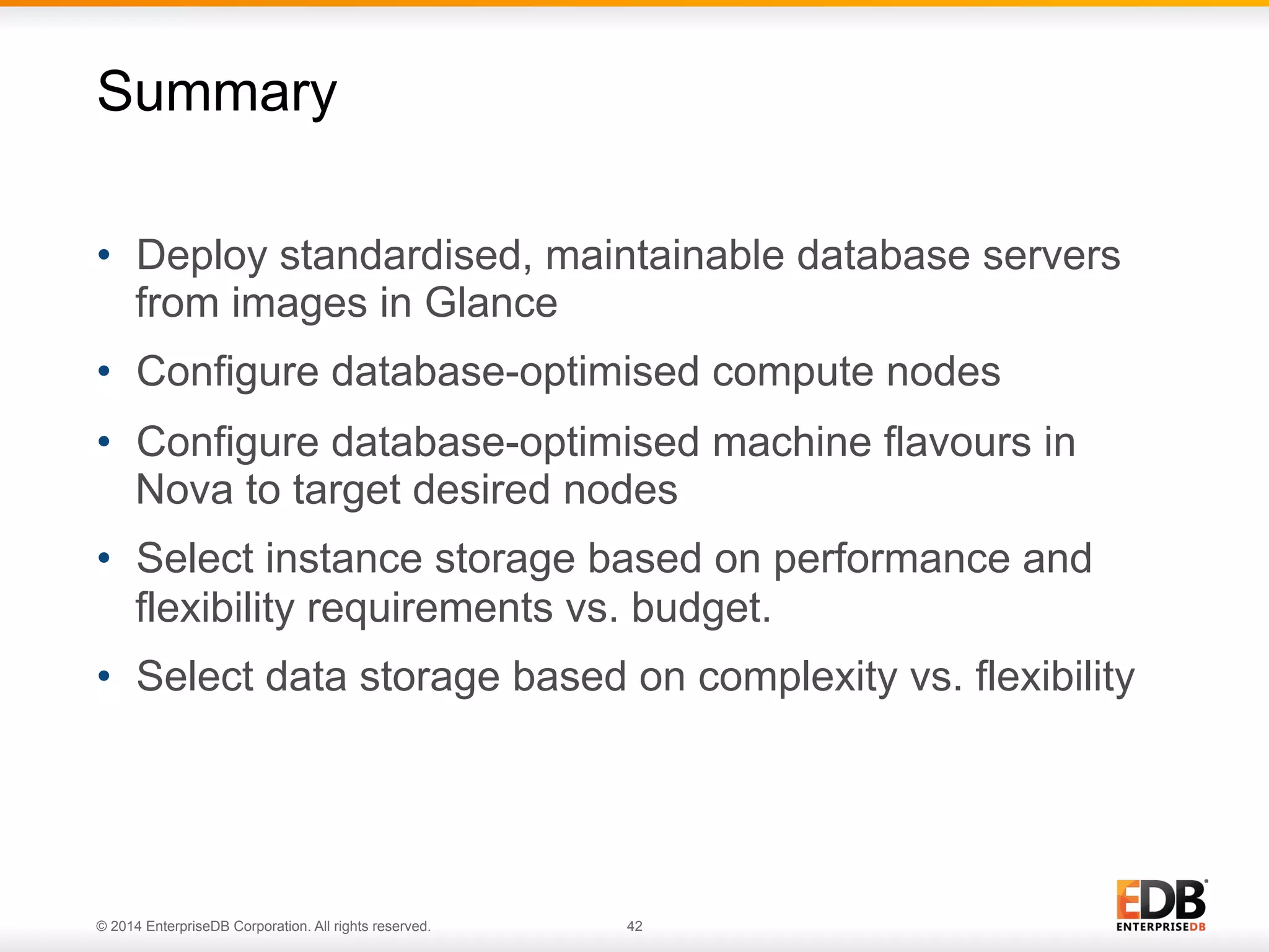 Summary 
• Deploy standardised, maintainable database servers 
from images in Glance 
• Configure database-optimised compute nodes 
• Configure database-optimised machine flavours in 
Nova to target desired nodes 
• Select instance storage based on performance and 
flexibility requirements vs. budget. 
• Select data storage based on complexity vs. flexibility 
© 2014 EnterpriseDB Corporation. All rights reserved. 42 
 