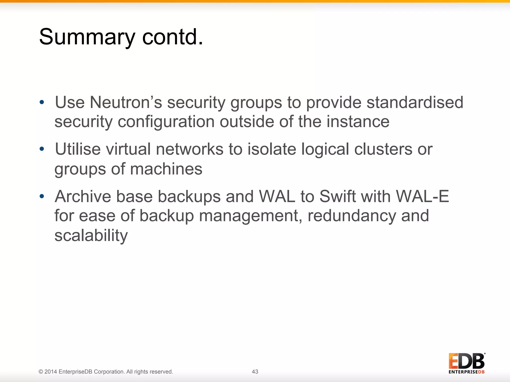 Summary contd. 
• Use Neutron’s security groups to provide standardised 
security configuration outside of the instance 
• Utilise virtual networks to isolate logical clusters or 
groups of machines 
• Archive base backups and WAL to Swift with WAL-E 
for ease of backup management, redundancy and 
scalability 
© 2014 EnterpriseDB Corporation. All rights reserved. 43 
 