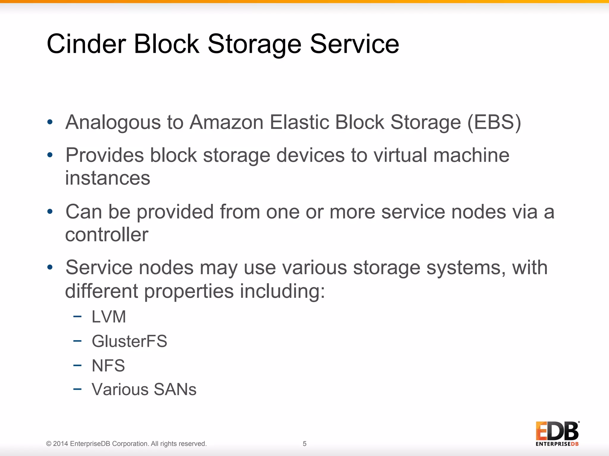 Cinder Block Storage Service 
• Analogous to Amazon Elastic Block Storage (EBS) 
• Provides block storage devices to virtual machine 
instances 
• Can be provided from one or more service nodes via a 
controller 
• Service nodes may use various storage systems, with 
different properties including: 
− LVM 
− GlusterFS 
− NFS 
− Various SANs 
© 2014 EnterpriseDB Corporation. All rights reserved. 5 
 