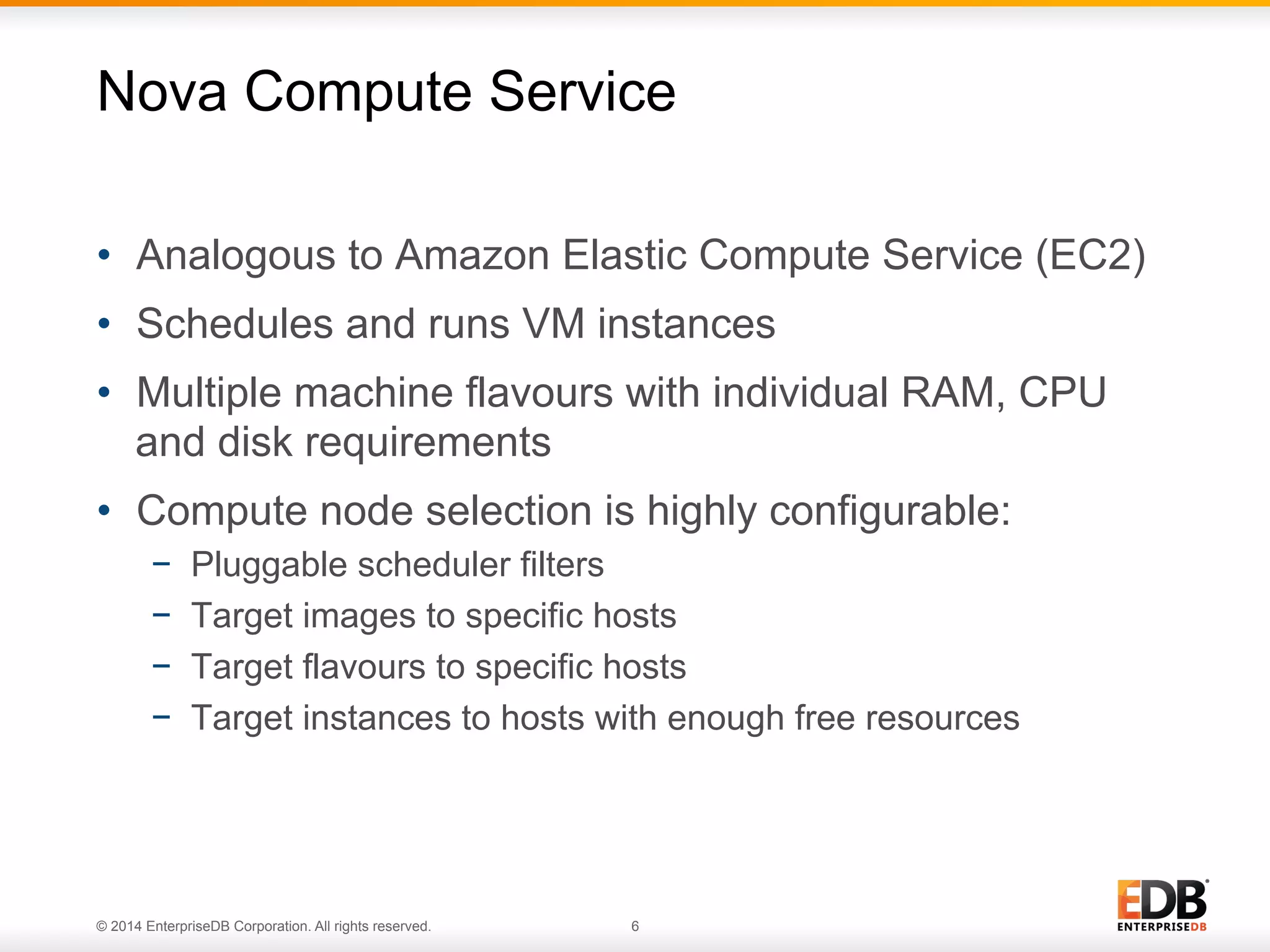 Nova Compute Service 
• Analogous to Amazon Elastic Compute Service (EC2) 
• Schedules and runs VM instances 
• Multiple machine flavours with individual RAM, CPU 
and disk requirements 
• Compute node selection is highly configurable: 
− Pluggable scheduler filters 
− Target images to specific hosts 
− Target flavours to specific hosts 
− Target instances to hosts with enough free resources 
© 2014 EnterpriseDB Corporation. All rights reserved. 6 
 