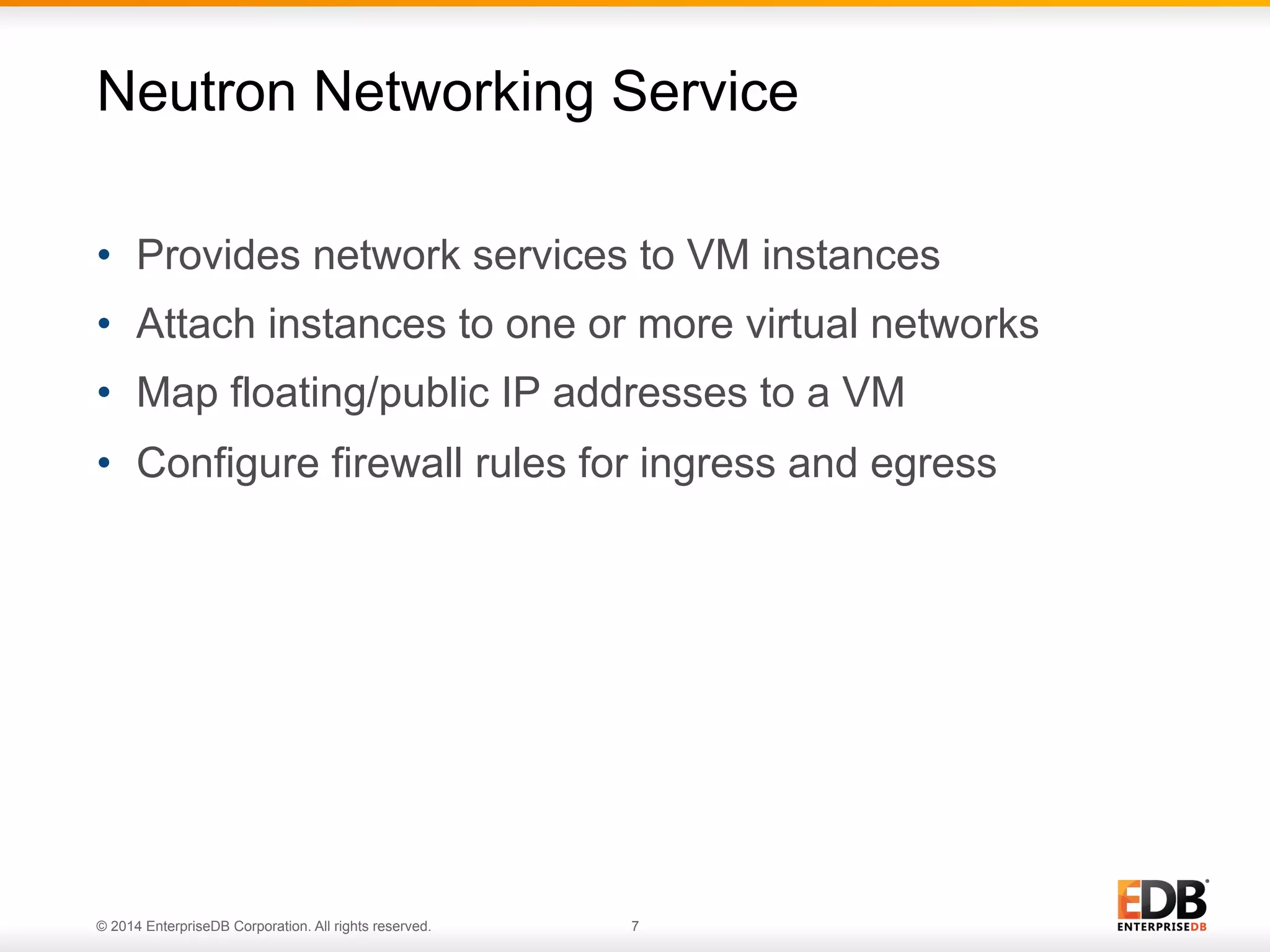 Neutron Networking Service 
• Provides network services to VM instances 
• Attach instances to one or more virtual networks 
• Map floating/public IP addresses to a VM 
• Configure firewall rules for ingress and egress 
© 2014 EnterpriseDB Corporation. All rights reserved. 7 
 