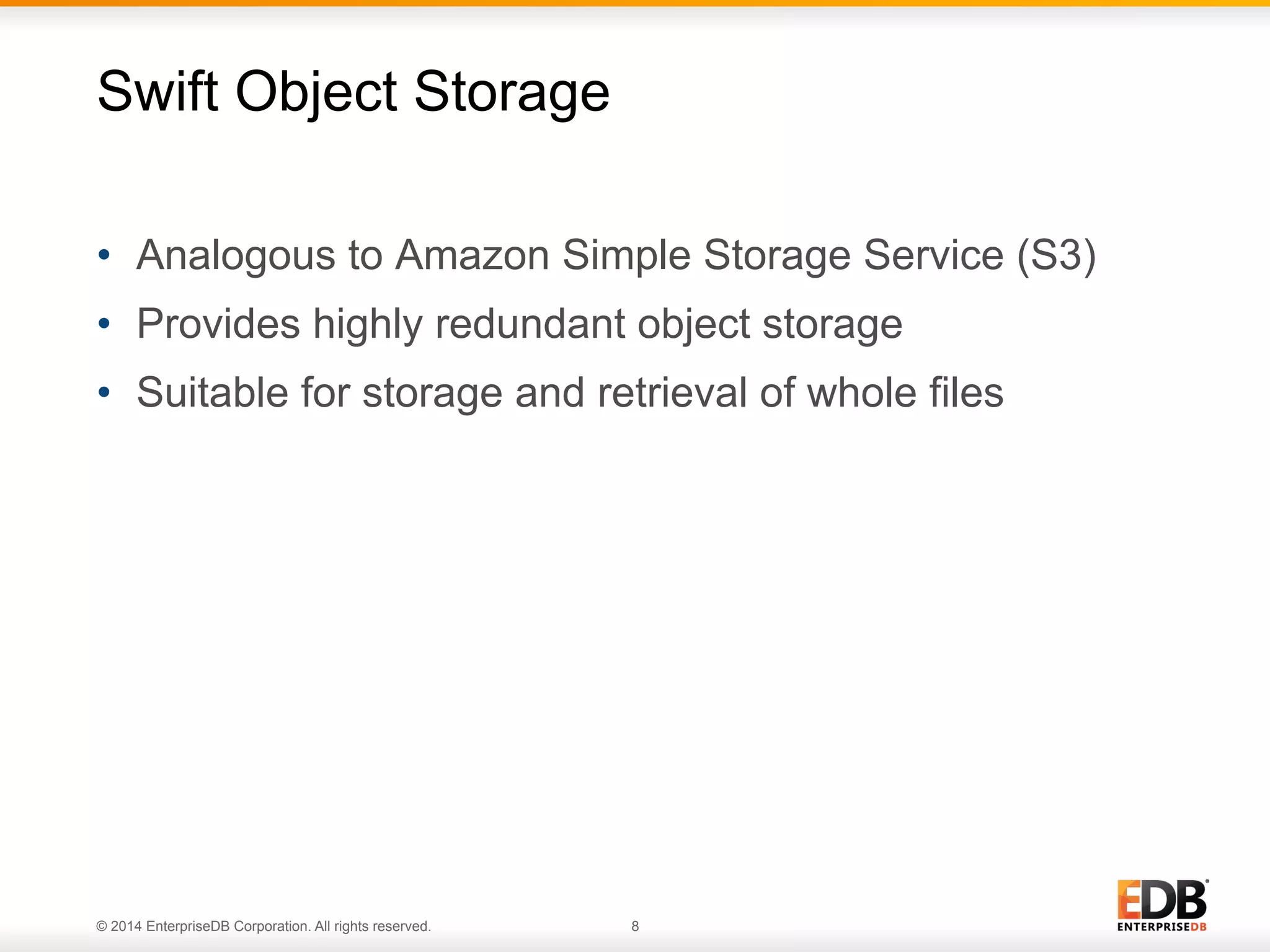 Swift Object Storage 
• Analogous to Amazon Simple Storage Service (S3) 
• Provides highly redundant object storage 
• Suitable for storage and retrieval of whole files 
© 2014 EnterpriseDB Corporation. All rights reserved. 8 
 
