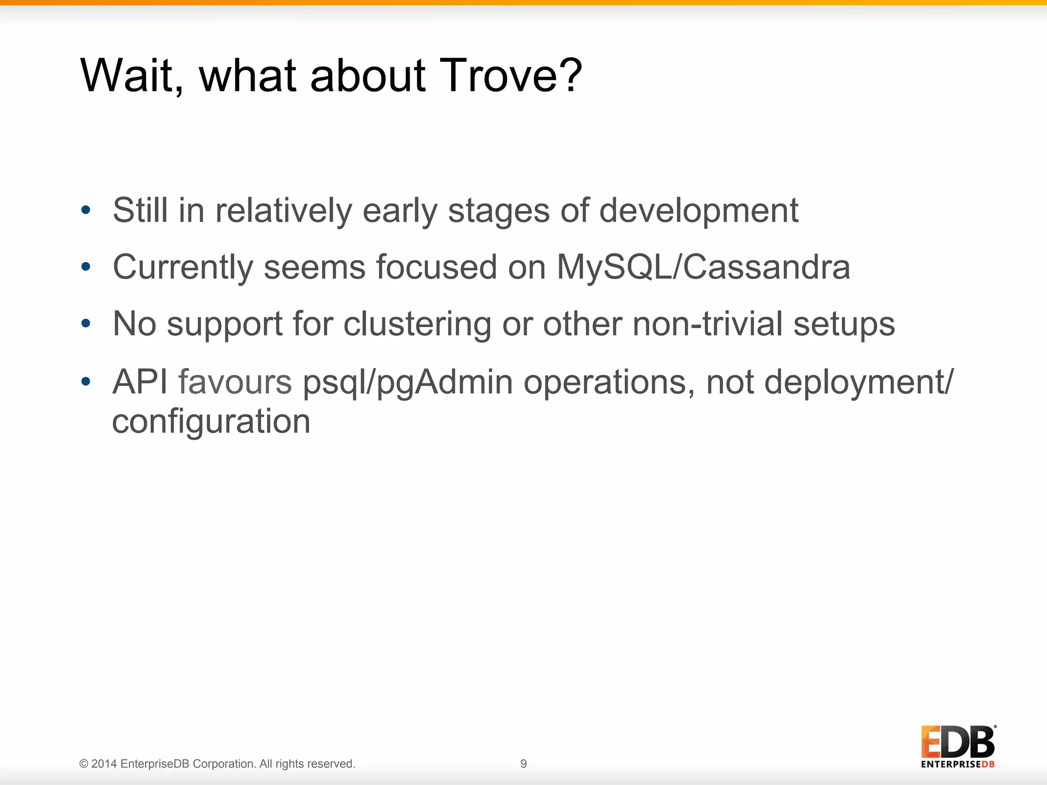 Wait, what about Trove? 
• Still in relatively early stages of development 
• Currently seems focused on MySQL/Cassandra 
• No support for clustering or other non-trivial setups 
• API favours psql/pgAdmin operations, not deployment/ 
configuration 
© 2014 EnterpriseDB Corporation. All rights reserved. 9 
 