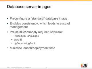 Database server images 
• Preconfigure a “standard” database image 
• Enables consistency, which leads to ease of 
management 
• Preinstall commonly required software: 
− Procedural languages 
− WAL-E 
− pgBouncer/pgPool 
• Minimise launch/deployment time 
© 2014 EnterpriseDB Corporation. All rights reserved. 12 
 