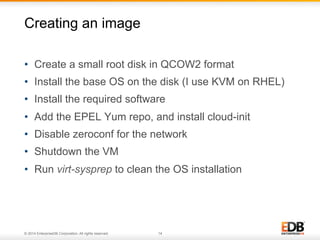 Creating an image 
• Create a small root disk in QCOW2 format 
• Install the base OS on the disk (I use KVM on RHEL) 
• Install the required software 
• Add the EPEL Yum repo, and install cloud-init 
• Disable zeroconf for the network 
• Shutdown the VM 
• Run virt-sysprep to clean the OS installation 
© 2014 EnterpriseDB Corporation. All rights reserved. 14 
 