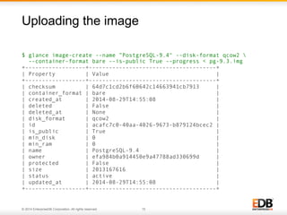 Uploading the image 
$ glance image-create --name ”PostgreSQL-9.4" --disk-format qcow2  
--container-format bare --is-public True --progress < pg-9.3.img 
+------------------+--------------------------------------+ 
| Property | Value | 
+------------------+--------------------------------------+ 
| checksum | 64d7c1cd2b6f60642c14663941cb7913 | 
| container_format | bare | 
| created_at | 2014-08-29T14:55:08 | 
| deleted | False | 
| deleted_at | None | 
| disk_format | qcow2 | 
| id | acafc7c0-40aa-4026-9673-b879124bcec2 | 
| is_public | True | 
| min_disk | 0 | 
| min_ram | 0 | 
| name | PostgreSQL-9.4 | 
| owner | efa984b0a914450e9a47788ad330699d | 
| protected | False | 
| size | 2013167616 | 
| status | active | 
| updated_at | 2014-08-29T14:55:08 | 
+------------------+--------------------------------------+ 
© 2014 EnterpriseDB Corporation. All rights reserved. 15 
 