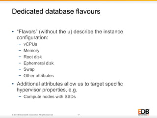 Dedicated database flavours 
• “Flavors” (without the u) describe the instance 
configuration: 
− vCPUs 
− Memory 
− Root disk 
− Ephemeral disk 
− Swap 
− Other attributes 
• Additional attributes allow us to target specific 
hypervisor properties, e.g. 
− Compute nodes with SSDs 
© 2014 EnterpriseDB Corporation. All rights reserved. 17 
 
