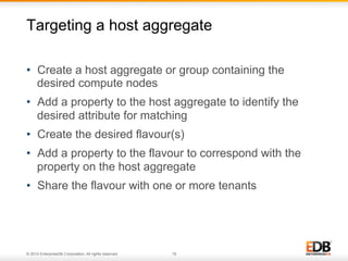 Targeting a host aggregate 
• Create a host aggregate or group containing the 
desired compute nodes 
• Add a property to the host aggregate to identify the 
desired attribute for matching 
• Create the desired flavour(s) 
• Add a property to the flavour to correspond with the 
property on the host aggregate 
• Share the flavour with one or more tenants 
© 2014 EnterpriseDB Corporation. All rights reserved. 18 
 
